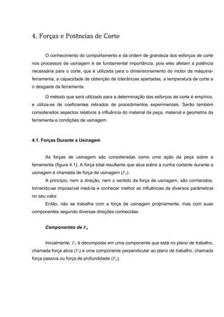 39
4. Forças e Potências de Corte
O conhecimento do comportamento e da ordem de grandeza dos esforços de corte
nos processos de usinagem é de fundamental importância, pois eles afetam a potência
necessária para o corte, que é utilizada para o dimensionamento do motor da máquina-
ferramenta, a capacidade de obtenção de tolerâncias apertadas, a temperatura de corte e
o desgaste da ferramenta.
O método que será utilizado para a determinação dos esforços de corte é empírico,
e utiliza-se de coeficientes retirados de procedimentos experimentais. Serão também
considerados aspectos relativos à influência do material da peça, material e geometria da
ferramenta e condições de usinagem.
4.1. Forças Durante a Usinagem
As forças de usinagem são consideradas como uma ação da peça sobre a
ferramenta (figura 4.1). A força total resultante que atua sobre a cunha cortante durante a
usinagem é chamada de força de usinagem (Fu).
A princípio, nem a direção, nem o sentido da força de usinagem, são conhecidos,
tornando-se impossível medi-la e conhecer melhor as influências de diversos parâmetros
no seu valor.
Então, não se trabalha com a força de usinagem propriamente, mas com suas
componentes segundo diversas direções conhecidas.
Componentes de Fu
Inicialmente, Fu é decomposta em uma componente que está no plano de trabalho,
chamada força ativa (Ft) e uma componente perpendicular ao plano de trabalho, chamada
força passiva ou força de profundidade (Fp).
 