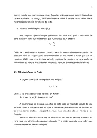 44
avanço quanto pelo movimento de corte. Quando a máquina possui motor independente
para o movimento de avanço, verifica-se que este motor é sempre muito menor que o
motor responsável pelo movimento de corte.
d) Potência fornecida pelo motor (Pm)
Nas máquinas operatrizes que apresentam um único motor para o movimento de
corte e avanço, como Pc é muito maior que Pf, despreza-se Pf e faz-se:

c
m
P
P 
Onde: η é o rendimento da máquina operatriz, 0,6 a 0,8 em máquinas convencionais, que
possuem caixa de engrenagens para transmissão do movimento e maior que 0,9 em
máquinas CNC, onde o motor tem variação contínua de rotação e a transmissão de
movimentos do motor é realizada com poucos (ou nenhum) elementos de transmissão.
4.3. Cálculo da Força de Corte
A força de corte pode ser expressa pela relação:
AkF sc 
Onde: ks é a pressão específica de corte, em N/mm2
A é a área da seção de corte, em mm2
A determinação da pressão específica de corte pode ser realizada através de uma
série de métodos, todos estabelecido a partir de dados experimentais, dentre os quais, os
de aplicação mais direta e, conseqüentemente, os mais utilizados, são o de Kienzle e o da
Sandvik.
Ambos os métodos constituem em estabelecer um valor de pressão específica de
corte para um valor fixo da espessura de corte (h) e então extrapolar esse valor para
qualquer espessura de corte desejada.
 