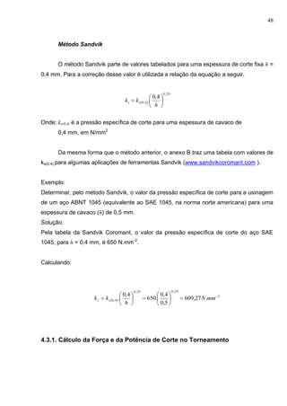 48
Método Sandvik
O método Sandvik parte de valores tabelados para uma espessura de corte fixa h =
0,4 mm. Para a correção desse valor é utilizada a relação da equação a seguir.
Onde: ks(0,4) é a pressão específica de corte para uma espessura de cavaco de
0,4 mm, em N/mm2
Da mesma forma que o método anterior, o anexo B traz uma tabela com valores de
ks(0,4) para algumas aplicações de ferramentas Sandvik (www.sandvikcoromant.com ).
Exemplo:
Determinar, pelo método Sandvik, o valor da pressão específica de corte para a usinagem
de um aço ABNT 1045 (equivalente ao SAE 1045, na norma norte americana) para uma
espessura de cavaco (h) de 0,5 mm.
Solução:
Pela tabela da Sandvik Coromant, o valor da pressão específica de corte do aço SAE
1045, para h = 0,4 mm, é 650 N.mm-2
.
Calculando:
 
2
29,029,0
4,0 .27,609
5,0
4,0
.650
4,0
. 












 mmN
h
kk ss
4.3.1. Cálculo da Força e da Potência de Corte no Torneamento
 
29,0
4,0
4,0
. 






h
kk ss
 