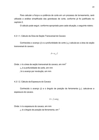 49
Para calcular a força e a potência de corte em um processo de torneamento, será
utilizada a análise simplificada das grandezas de corte, conforme já foi justificado no
capítulo 2.
O cálculo pode seguir, conforme apropriado para cada situação, o seguinte roteiro:
4.3.1.1. Cálculo da Área da Seção Transversal do Cavaco
Conhecidos o avanço (f) e a profundidade de corte (ap) calcula-se a área da seção
transversal do cavaco.
faA p .
Onde: A é a área de seção transversal do cavaco, em mm2
ap é a profundidade de corte, em mm
f é o avanço por revolução, em mm
4.3.1.2. Cálculo da Espessura do Cavaco
Conhecido o avanço (f) e o ângulo de posição da ferramenta (χr), calcula-se a
espessura do cavaco.
rsenfh .
Onde: h é a espessura do cavaco, em mm
χr é o ângulo de posição da ferramenta, em o
 