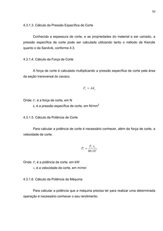 50
4.3.1.3. Cálculo da Pressão Específica de Corte
Conhecida a espessura de corte, e as propriedades do material a ser usinado, a
pressão específica de corte pode ser calculada utilizando tanto o método de Kienzle
quanto o da Sandvik, conforme 4.3.
4.3.1.4. Cálculo da Força de Corte
A força de corte é calculada multiplicando a pressão específica de corte pela área
da seção transversal do cavaco.
sc kAF .
Onde: Fc é a força de corte, em N
ks é a pressão específica de corte, em N/mm2
4.3.1.5. Cálculo da Potência de Corte
Para calcular a potência de corte é necessário conhecer, além da força de corte, a
velocidade de corte.
3
10.60
. cc
c
vF
P 
Onde: Pc é a potência de corte, em kW
vc é a velocidade de corte, em m/min
4.3.1.6. Cálculo da Potência da Máquina
Para calcular a potência que a máquina precisa ter para realizar uma determinada
operação é necessário conhecer o seu rendimento.
 