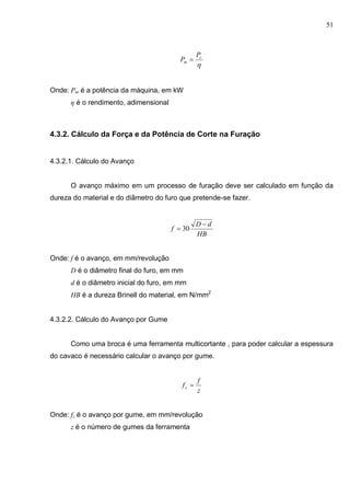 51

c
m
P
P 
Onde: Pm é a potência da máquina, em kW
η é o rendimento, adimensional
4.3.2. Cálculo da Força e da Potência de Corte na Furação
4.3.2.1. Cálculo do Avanço
O avanço máximo em um processo de furação deve ser calculado em função da
dureza do material e do diâmetro do furo que pretende-se fazer.
HB
dD
f

 30
Onde: f é o avanço, em mm/revolução
D é o diâmetro final do furo, em mm
d é o diâmetro inicial do furo, em mm
HB é a dureza Brinell do material, em N/mm2
4.3.2.2. Cálculo do Avanço por Gume
Como uma broca é uma ferramenta multicortante , para poder calcular a espessura
do cavaco é necessário calcular o avanço por gume.
z
f
fz 
Onde: fz é o avanço por gume, em mm/revolução
z é o número de gumes da ferramenta
 