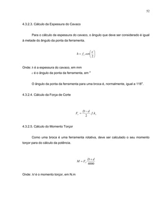 52
4.3.2.3. Cálculo da Espessura do Cavaco
Para o cálculo da espessura do cavaco, o ângulo que deve ser considerado é igual
à metade do ângulo da ponta da ferramenta.







2
.

senfh z
Onde: h é a espessura do cavaco, em mm
ε é o ângulo da ponta da ferramenta, em o
O ângulo da ponta da ferramenta para uma broca é, normalmente, igual a 118o
.
4.3.2.4. Cálculo da Força de Corte
sc kf
dD
F ..
2


4.3.2.5. Cálculo do Momento Torçor
Como uma broca é uma ferramenta rotativa, deve ser calculado o seu momento
torçor para do cálculo da potência.
4000
.
dD
FM c


Onde: M é o momento torçor, em N.m
 