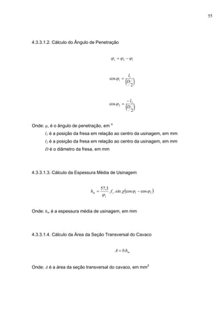 55
4.3.3.1.2. Cálculo do Ângulo de Penetração
12  s
 2
cos 1
1
D
l

 2
cos 2
2
D
l

Onde: φs é o ângulo de penetração, em o
l1 é a posição da fresa em relação ao centro da usinagem, em mm
l2 é a posição da fresa em relação ao centro da usinagem, em mm
D é o diâmetro da fresa, em mm
4.3.3.1.3. Cálculo da Espessura Média de Usinagem
 21 coscossin..
3,57


 z
s
m fh
Onde: hm é a espessura média de usinagem, em mm
4.3.3.1.4. Cálculo da Área da Seção Transversal do Cavaco
mhbA .
Onde: A é a área da seção transversal do cavaco, em mm2
 