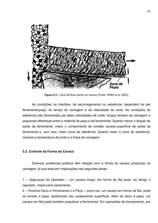 63
Figura 5.3 – Zona de fluxo dentro do cavaco (Fonte: DINIZ et al, 2000).
As condições na interface, de escorregamento ou aderência, dependem do par
ferramenta-peça, do tempo de usinagem e da velocidade de corte. As condições de
aderência são favorecidas por altas velocidades de corte, longos tempos de usinagem e
pequenas diferenças entre o material da peça e da ferramenta. Quanto menor o ângulo de
saída da ferramenta, maior o comprimento de contato cavaco-superfície de saída da
ferramenta e, com isso, maior zona de aderência. Quanto maior a zona de aderência,
maiores a temperatura de corte e a força de usinagem.
5.2. Controle da Forma do Cavaco
Diversos problemas práticos têm relação com a forma do cavaco produzido na
usinagem, já que esta tem implicações nas seguintes áreas:
1 – Segurança do Operador – um cavaco longo, em forma de fita pode, ao atingir o
operador, machucá-lo seriamente.
2 – Possível Dano à Ferramenta e à Peça – outra vez, um cavaco em forma de fita, pode
se enrolar à peça, danificando seu acabamento superficial. Além do dano à peça, um
cavaco em fita pode também prejudicar a ferramenta. Em operações de torneamento, por
 