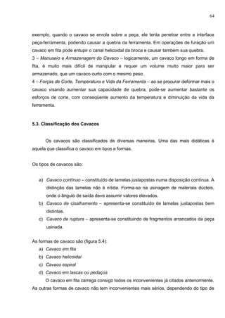 64
exemplo, quando o cavaco se enrola sobre a peça, ele tenta penetrar entre a interface
peça-ferramenta, podendo causar a quebra da ferramenta. Em operações de furação um
cavaco em fita pode entupir o canal helicoidal da broca e causar também sua quebra.
3 – Manuseio e Armazenagem do Cavaco – logicamente, um cavaco longo em forma de
fita, é muito mais difícil de manipular e requer um volume muito maior para ser
armazenado, que um cavaco curto com o mesmo peso.
4 – Forças de Corte, Temperatura e Vida da Ferramenta – ao se procurar deformar mais o
cavaco visando aumentar sua capacidade de quebra, pode-se aumentar bastante os
esforços de corte, com conseqüente aumento da temperatura e diminuição da vida da
ferramenta.
5.3. Classificação dos Cavacos
Os cavacos são classificados de diversas maneiras. Uma das mais didáticas é
aquela que classifica o cavaco em tipos e formas.
Os tipos de cavacos são:
a) Cavaco contínuo – constituído de lamelas justapostas numa disposição contínua. A
distinção das lamelas não é nítida. Forma-se na usinagem de materiais dúcteis,
onde o ângulo de saída deve assumir valores elevados.
b) Cavaco de cisalhamento – apresenta-se constituído de lamelas justapostas bem
distintas.
c) Cavaco de ruptura – apresenta-se constituindo de fragmentos arrancados da peça
usinada.
As formas de cavaco são (figura 5.4):
a) Cavaco em fita
b) Cavaco helicoidal
c) Cavaco espiral
d) Cavaco em lascas ou pedaços
O cavaco em fita carrega consigo todos os inconvenientes já citados anteriormente.
As outras formas de cavaco não tem inconvenientes mais sérios, dependendo do tipo de
 
