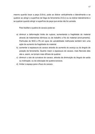 67
mesmo quando tocar a peça (5.6-b), pode se dobrar verticalmente e lateralmente e se
quebrar ao atingir a superfície de folga da ferramenta (5.6-c) ou se dobrar lateralmente e
se quebrar quando atingir a superfície da peça que ainda não foi usinada.
Para facilitar a quebra do cavaco pode-se:
a) diminuir a deformação limite de ruptura, aumentando a fragilidade do material
através de tratamentos térmicos ou de trabalho a frio do material (encruamento).
Partículas de MnS e Pb em aços de usinabilidade melhorada também tem uma
ação de aumento da fragilidade do material.
b) aumentar a espessura do cavaco através do aumento do avanço ou do ângulo de
posição da ferramenta. Quanto maior a espessura do cavaco, mais flexíveis eles
são e, assim, se tornam mais difíceis de quebrar.
c) diminuir o raio de curvatura do cavaco, através da diminuição do ângulo de saída
ou inclinação, ou da colocação de quebra-cavacos.
d) limitar o espaço para o fluxo do cavaco.
 
