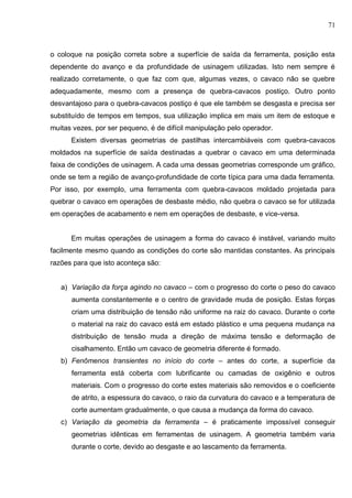 71
o coloque na posição correta sobre a superfície de saída da ferramenta, posição esta
dependente do avanço e da profundidade de usinagem utilizadas. Isto nem sempre é
realizado corretamente, o que faz com que, algumas vezes, o cavaco não se quebre
adequadamente, mesmo com a presença de quebra-cavacos postiço. Outro ponto
desvantajoso para o quebra-cavacos postiço é que ele também se desgasta e precisa ser
substituído de tempos em tempos, sua utilização implica em mais um item de estoque e
muitas vezes, por ser pequeno, é de difícil manipulação pelo operador.
Existem diversas geometrias de pastilhas intercambiáveis com quebra-cavacos
moldados na superfície de saída destinadas a quebrar o cavaco em uma determinada
faixa de condições de usinagem. A cada uma dessas geometrias corresponde um gráfico,
onde se tem a região de avanço-profundidade de corte típica para uma dada ferramenta.
Por isso, por exemplo, uma ferramenta com quebra-cavacos moldado projetada para
quebrar o cavaco em operações de desbaste médio, não quebra o cavaco se for utilizada
em operações de acabamento e nem em operações de desbaste, e vice-versa.
Em muitas operações de usinagem a forma do cavaco é instável, variando muito
facilmente mesmo quando as condições do corte são mantidas constantes. As principais
razões para que isto aconteça são:
a) Variação da força agindo no cavaco – com o progresso do corte o peso do cavaco
aumenta constantemente e o centro de gravidade muda de posição. Estas forças
criam uma distribuição de tensão não uniforme na raiz do cavaco. Durante o corte
o material na raiz do cavaco está em estado plástico e uma pequena mudança na
distribuição de tensão muda a direção de máxima tensão e deformação de
cisalhamento. Então um cavaco de geometria diferente é formado.
b) Fenômenos transientes no início do corte – antes do corte, a superfície da
ferramenta está coberta com lubrificante ou camadas de oxigênio e outros
materiais. Com o progresso do corte estes materiais são removidos e o coeficiente
de atrito, a espessura do cavaco, o raio da curvatura do cavaco e a temperatura de
corte aumentam gradualmente, o que causa a mudança da forma do cavaco.
c) Variação da geometria da ferramenta – é praticamente impossível conseguir
geometrias idênticas em ferramentas de usinagem. A geometria também varia
durante o corte, devido ao desgaste e ao lascamento da ferramenta.
 