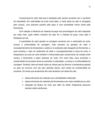 74
O percentual do calor total que é dissipado pelo cavaco aumenta com o aumento
da velocidade. Em velocidades de corte muito altas, a maior parte do calor é carregado
pelo cavaco, uma pequena quantia pela peça e uma quantidade menor ainda pela
ferramenta.
Com relação à influência do material da peça nas porcentagens de calor dissipado
por cada meio, quão melhor condutor de calor for o material da peça, mais calor é
dissipado por ela.
A quantidade de calor gerada na usinagem aumenta com a velocidade de corte,
avanço e profundidade de usinagem. Este aumento da geração de calor e
conseqüentemente da temperatura, acelera e é acelerado pelo desgaste da ferramenta, o
qual aumenta o valor do coeficiente de atrito e conseqüentemente a força de corte. A
temperatura da zona de corte também é influenciada pelo comprimento de contato entre
cavaco e ferramenta e pelos esforços de corte. Por outro lado, para aumentar a
produtividade do processo deve-se aumentar a velocidade, o avanço e a profundidade de
usinagem. Portanto, deve-se tentar todos os meios para se diminuir a temperatura gerada
ou para se conviver com ela sem grandes danos, sem perda de produtividade do
processo. Os meios que atualmente têm sido tentados com estes fins são:
 desenvolvimento de materiais com usinabilidade melhorada
 desenvolvimento de materiais de ferramentas com maior resistência ao calor
 utilização de fluidos de corte que além do efeito refrigerante possuam
também efeito lubrificante.
 