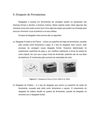 75
6. Desgaste de Ferramentas
Desgastes e avarias em ferramentas de usinagem podem se apresentar sob
diversas formas e devidos a diversos motivos. Neste capítulo serão vistas algumas das
maneiras como isso pode ocorrer bem como algumas ações que podem ser tomadas para
procurar minimizar a sua ocorrência e os seus efeitos.
Os tipos de desgaste mais comuns são os seguintes:
a) Desgaste Frontal ou de Flanco – ocorre na superfície de folga da ferramenta, causado
pelo contato entre ferramenta e peça. É o tipo de desgaste mais comum, todo
processo de usinagem causa desgaste frontal. Ocasiona deterioração do
acabamento superficial da peça e, por modificar totalmente a forma da aresta de
corte original, faz com que a peça mude de dimensão, podendo sair de sua faixa
de tolerância. É incentivado pelo aumento da velocidade de corte.
Figura 6.1 – Desgaste de Flanco (Fonte: DINIZ et al, 2000).
b) Desgaste de Cratera – é o tipo de desgaste que ocorre na superfície de saída da
ferramenta, causado pelo atrito entre ferramenta e cavaco. O crescimento do
desgaste de cratera resulta na quebra da ferramenta, quando tal desgaste se
encontra com o desgaste frontal.
 