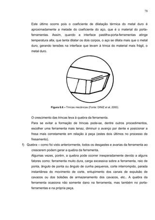 78
Este último ocorre pois o coeficiente de dilatação térmica do metal duro é
aproximadamente a metade do coeficiente do aço, que é o material do porta-
ferramentas. Assim, quando a interface pastilha-porta-ferramentas atinge
temperatura alta, que tenta dilatar os dois corpos, o aço se dilata mais que o metal
duro, gerando tensões na interface que levam à trinca do material mais frágil, o
metal duro.
Figura 6.6 – Trincas mecânicas (Fonte: DINIZ et al, 2000).
O crescimento das trincas leva à quebra da ferramenta.
Para se evitar a formação de trincas pode-se, dentre outros procedimentos,
escolher uma ferramenta mais tenaz, diminuir o avanço por dente e posicionar a
fresa mais corretamente em relação à peça (estes dois últimos no processo de
fresamento).
f) Quebra – como foi visto anteriormente, todos os desgastes e avarias da ferramenta ao
crescerem podem gerar a quebra da ferramenta.
Algumas vezes, porém, a quebra pode ocorrer inesperadamente devido a alguns
fatores como: ferramenta muito dura, carga excessiva sobre a ferramenta, raio de
ponta, ângulo de ponta ou ângulo de cunha pequenos, corte interrompido, parada
instantânea do movimento de corte, entupimento dos canais de expulsão de
cavacos ou dos bolsões de armazenamento dos cavacos, etc.. A quebra da
ferramenta ocasiona não somente dano na ferramenta, mas também no porta-
ferramentas e na própria peça.
 