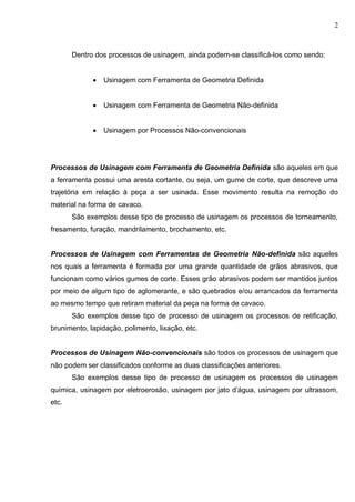 2
Dentro dos processos de usinagem, ainda podem-se classificá-los como sendo:
 Usinagem com Ferramenta de Geometria Definida
 Usinagem com Ferramenta de Geometria Não-definida
 Usinagem por Processos Não-convencionais
Processos de Usinagem com Ferramenta de Geometria Definida são aqueles em que
a ferramenta possui uma aresta cortante, ou seja, um gume de corte, que descreve uma
trajetória em relação à peça a ser usinada. Esse movimento resulta na remoção do
material na forma de cavaco.
São exemplos desse tipo de processo de usinagem os processos de torneamento,
fresamento, furação, mandrilamento, brochamento, etc.
Processos de Usinagem com Ferramentas de Geometria Não-definida são aqueles
nos quais a ferramenta é formada por uma grande quantidade de grãos abrasivos, que
funcionam como vários gumes de corte. Esses grão abrasivos podem ser mantidos juntos
por meio de algum tipo de aglomerante, e são quebrados e/ou arrancados da ferramenta
ao mesmo tempo que retiram material da peça na forma de cavaco.
São exemplos desse tipo de processo de usinagem os processos de retificação,
brunimento, lapidação, polimento, lixação, etc.
Processos de Usinagem Não-convencionais são todos os processos de usinagem que
não podem ser classificados conforme as duas classificações anteriores.
São exemplos desse tipo de processo de usinagem os processos de usinagem
química, usinagem por eletroerosão, usinagem por jato d’água, usinagem por ultrassom,
etc.
 