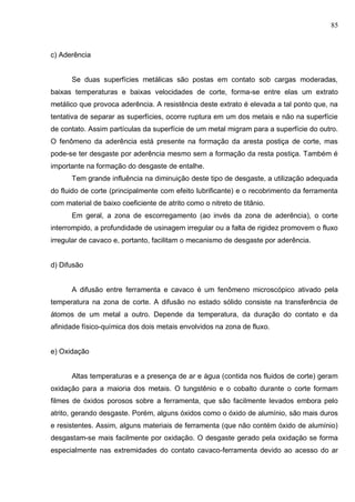85
c) Aderência
Se duas superfícies metálicas são postas em contato sob cargas moderadas,
baixas temperaturas e baixas velocidades de corte, forma-se entre elas um extrato
metálico que provoca aderência. A resistência deste extrato é elevada a tal ponto que, na
tentativa de separar as superfícies, ocorre ruptura em um dos metais e não na superfície
de contato. Assim partículas da superfície de um metal migram para a superfície do outro.
O fenômeno da aderência está presente na formação da aresta postiça de corte, mas
pode-se ter desgaste por aderência mesmo sem a formação da resta postiça. Também é
importante na formação do desgaste de entalhe.
Tem grande influência na diminuição deste tipo de desgaste, a utilização adequada
do fluido de corte (principalmente com efeito lubrificante) e o recobrimento da ferramenta
com material de baixo coeficiente de atrito como o nitreto de titânio.
Em geral, a zona de escorregamento (ao invés da zona de aderência), o corte
interrompido, a profundidade de usinagem irregular ou a falta de rigidez promovem o fluxo
irregular de cavaco e, portanto, facilitam o mecanismo de desgaste por aderência.
d) Difusão
A difusão entre ferramenta e cavaco é um fenômeno microscópico ativado pela
temperatura na zona de corte. A difusão no estado sólido consiste na transferência de
átomos de um metal a outro. Depende da temperatura, da duração do contato e da
afinidade físico-química dos dois metais envolvidos na zona de fluxo.
e) Oxidação
Altas temperaturas e a presença de ar e água (contida nos fluidos de corte) geram
oxidação para a maioria dos metais. O tungstênio e o cobalto durante o corte formam
filmes de óxidos porosos sobre a ferramenta, que são facilmente levados embora pelo
atrito, gerando desgaste. Porém, alguns óxidos como o óxido de alumínio, são mais duros
e resistentes. Assim, alguns materiais de ferramenta (que não contém óxido de alumínio)
desgastam-se mais facilmente por oxidação. O desgaste gerado pela oxidação se forma
especialmente nas extremidades do contato cavaco-ferramenta devido ao acesso do ar
 