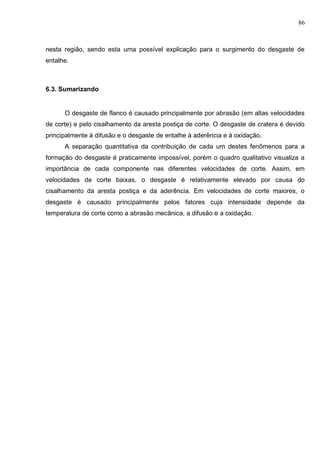 86
nesta região, sendo esta uma possível explicação para o surgimento do desgaste de
entalhe.
6.3. Sumarizando
O desgaste de flanco é causado principalmente por abrasão (em altas velocidades
de corte) e pelo cisalhamento da aresta postiça de corte. O desgaste de cratera é devido
principalmente à difusão e o desgaste de entalhe à aderência e à oxidação.
A separação quantitativa da contribuição de cada um destes fenômenos para a
formação do desgaste é praticamente impossível, porém o quadro qualitativo visualiza a
importância de cada componente nas diferentes velocidades de corte. Assim, em
velocidades de corte baixas, o desgaste é relativamente elevado por causa do
cisalhamento da aresta postiça e da aderência. Em velocidades de corte maiores, o
desgaste é causado principalmente pelos fatores cuja intensidade depende da
temperatura de corte como a abrasão mecânica, a difusão e a oxidação.
 