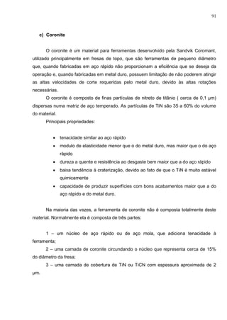 91
c) Coronite
O coronite é um material para ferramentas desenvolvido pela Sandvik Coromant,
utilizado principalmente em fresas de topo, que são ferramentas de pequeno diâmetro
que, quando fabricadas em aço rápido não proporcionam a eficiência que se deseja da
operação e, quando fabricadas em metal duro, possuem limitação de não poderem atingir
as altas velocidades de corte requeridas pelo metal duro, devido às altas rotações
necessárias.
O coronite é composto de finas partículas de nitreto de titânio ( cerca de 0,1 μm)
dispersas numa matriz de aço temperado. As partículas de TiN são 35 a 60% do volume
do material.
Principais propriedades:
 tenacidade similar ao aço rápido
 modulo de elasticidade menor que o do metal duro, mas maior que o do aço
rápido
 dureza a quente e resistência ao desgaste bem maior que a do aço rápido
 baixa tendência à craterização, devido ao fato de que o TiN é muito estável
quimicamente
 capacidade de produzir superfícies com bons acabamentos maior que a do
aço rápido e do metal duro.
Na maioria das vezes, a ferramenta de coronite não é composta totalmente deste
material. Normalmente ela é composta de três partes:
1 – um núcleo de aço rápido ou de aço mola, que adiciona tenacidade à
ferramenta;
2 – uma camada de coronite circundando o núcleo que representa cerca de 15%
do diâmetro da fresa;
3 – uma camada de cobertura de TiN ou TiCN com espessura aproximada de 2
μm.
 