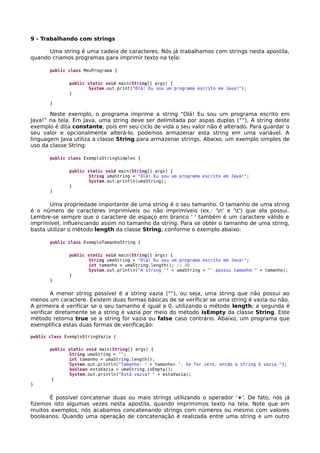 9 - Trabalhando com strings
Uma string é uma cadeia de caracteres. Nós já trabalhamos com strings nesta apostila,
quando criamos programas para imprimir texto na tela:
public class MeuPrograma {
public static void main(String[] args) {
System.out.print("Olá! Eu sou um programa escrito em Java!");
}
}
Neste exemplo, o programa imprime a string “Olá! Eu sou um programa escrito em
Java!” na tela. Em Java, uma string deve ser delimitada por aspas duplas (“”). A string deste
exemplo é dita constante, pois em seu ciclo de vida o seu valor não é alterado. Para guardar o
seu valor e opcionalmente alterá-lo, podemos armazenar esta string em uma variável. A
linguagem Java utiliza a classe String para armazenar strings. Abaixo, um exemplo simples de
uso da classe String:
public class ExemploStringSimples {
public static void main(String[] args) {
String umaString = "Olá! Eu sou um programa escrito em Java!";
System.out.println(umaString);
}
}
Uma propriedade importante de uma string é o seu tamanho. O tamanho de uma string
é o número de caracteres imprimíveis ou não imprimíveis (ex.: 'n' e 't') que ela possui.
Lembre-se sempre que o caractere de espaço em branco ' ' também é um caractere válido e
imprimível, influenciando assim no tamanho da string. Para se obter o tamanho de uma string,
basta utilizar o método length da classe String, conforme o exemplo abaixo:
public class ExemploTamanhoString {
public static void main(String[] args) {
String umaString = "Olá! Eu sou um programa escrito em Java!";
int tamanho = umaString.length(); // 40
System.out.println("A string '" + umaString + "' possui tamanho " + tamanho);
}
}
A menor string possível é a string vazia (“”), ou seja, uma string que não possui ao
menos um caractere. Existem duas formas básicas de se verificar se uma string é vazia ou não.
A primeira é verificar se o seu tamanho é igual a 0, utilizando o método length; a segunda é
verificar diretamente se a string é vazia por meio do método isEmpty da classe String. Este
método retorna true se a string for vazia ou false caso contrário. Abaixo, um programa que
exemplifica estas duas formas de verificação:
public class ExemploStringVazia {
public static void main(String[] args) {
String umaString = "";
int tamanho = umaString.length();
System.out.println("Tamanho: " + tamanho+ ". Se for zero, então a string é vazia.");
boolean estaVazia = umaString.isEmpty();
System.out.println("Está vazia? " + estaVazia);
}
}
É possível concatenar duas ou mais strings utilizando o operador '+'. De fato, nós já
fizemos isto algumas vezes nesta apostila, quando imprimimos texto na tela. Note que em
muitos exemplos, nós acabamos concatenando strings com números ou mesmo com valores
booleanos. Quando uma operação de concatenação é realizada entre uma string e um outro
 