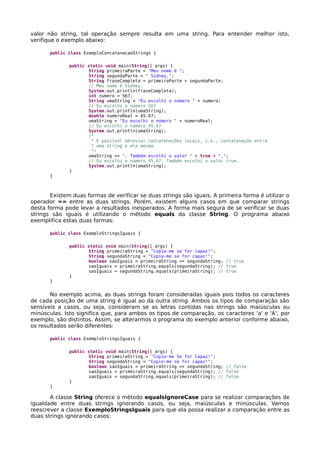 valor não string, tal operação sempre resulta em uma string. Para entender melhor isto,
verifique o exemplo abaixo:
public class ExemploConcatenacaoStrings {
public static void main(String[] args) {
String primeiraParte = "Meu nome é ";
String segundaParte = " Sidney.";
String fraseCompleta = primeiraParte + segundaParte;
// Meu nome é Sidney.
System.out.println(fraseCompleta);
int numero = 567;
String umaString = "Eu escolhi o número " + numero;
// Eu escolhi o número 567
System.out.println(umaString);
double numeroReal = 45.67;
umaString = "Eu escolhi o número " + numeroReal;
// Eu escolhi o número 45.67
System.out.println(umaString);
/*
* É possível abreviar concatenações locais, i.e., concatenação entre
* uma string e ela mesma.
*/
umaString += ". Também escolhi o valor " + true + ".";
// Eu escolhi o número 45.67. Também escolhi o valor true.
System.out.println(umaString);
}
}
Existem duas formas de verificar se duas strings são iguais. A primeira forma é utilizar o
operador == entre as duas strings. Porém, existem alguns casos em que comparar strings
desta forma pode levar a resultados inesperados. A forma mais segura de se verificar se duas
strings são iguais é utilizando o método equals da classe String. O programa abaixo
exemplifica estas duas formas:
public class ExemploStringsIguais {
public static void main(String[] args) {
String primeiraString = "Copie-me se for capaz!";
String segundaString = "Copie-me se for capaz!";
boolean saoIguais = primeiraString == segundaString; // true
saoIguais = primeiraString.equals(segundaString); // true
saoIguais = segundaString.equals(primeiraString); // true
}
}
No exemplo acima, as duas strings foram consideradas iguais pois todos os caracteres
de cada posição de uma string é igual ao da outra string. Ambos os tipos de comparação são
sensíveis a casos, ou seja, consideram se as letras contidas nas strings são maiúsculas ou
minúsculas. Isto significa que, para ambos os tipos de comparação, os caracteres 'a' e 'A', por
exemplo, são distintos. Assim, se alterarmos o programa do exemplo anterior conforme abaixo,
os resultados serão diferentes:
public class ExemploStringsIguais {
public static void main(String[] args) {
String primeiraString = "Copie-me Se for Capaz!";
String segundaString = "Copie-me se for capaz!";
boolean saoIguais = primeiraString == segundaString; // false
saoIguais = primeiraString.equals(segundaString); // false
saoIguais = segundaString.equals(primeiraString); // false
}
}
A classe String oferece o método equalsIgnoreCase para se realizar comparações de
igualdade entre duas strings ignorando casos, ou seja, maiúsculas e minúsculas. Vamos
reescrever a classe ExemploStringsIguais para que ela possa realizar a comparação entre as
duas strings ignorando casos:
 