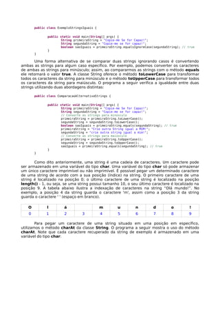public class ExemploStringsIguais {
public static void main(String[] args) {
String primeiraString = "Copie-me Se for Capaz!";
String segundaString = "Copie-me se for capaz!";
boolean saoIguais = primeiraString.equalsIgnoreCase(segundaString); // true
}
}
Uma forma alternativa de se comparar duas strings ignorando casos é convertendo
ambas as strings para algum caso específico. Por exemplo, podemos converter os caracteres
de ambas as strings para minúsculo; assim, ao compararmos as strings com o método equals
ele retornará o valor true. A classe String oferece o método toLowerCase para transformar
todos os caracteres da string para minúsculo e o método toUpperCase para transformar todos
os caracteres da string para maiúsculo. O programa a seguir verifica a igualdade entre duas
strings utilizando duas abordagens distintas:
public class ComparacaoAlternativaStrings {
public static void main(String[] args) {
String primeiraString = "Copie-me Se for Capaz!";
String segundaString = "Copie-me se for capaz!";
// Converte as strings para minúsculo
primeiraString = primeiraString.toLowerCase();
segundaString = segundaString.toLowerCase();
boolean saoIguais = primeiraString.equals(segundaString); // true
primeiraString = "Crie outra String igual a MIM!";
segundaString = "crie outra string igual a mim!";
// Converte as strings para maiúsculo
primeiraString = primeiraString.toUpperCase();
segundaString = segundaString.toUpperCase();
saoIguais = primeiraString.equals(segundaString); // true
}
}
Como dito anteriormente, uma string é uma cadeia de caracteres. Um caractere pode
ser armazenado em uma variável do tipo char. Uma variável do tipo char só pode armazenar
um único caractere imprimível ou não imprimível. É possível pegar um determinado caractere
de uma string de acordo com a sua posição (índice) na string. O primeiro caractere de uma
string é localizado na posição 0; o último caractere de uma string é localizado na posição
length() - 1, ou seja, se uma string possui tamanho 10, o seu último caractere é localizado na
posição 9. A tabela abaixo ilustra a indexação de caracteres na string “Olá mundo!”. No
exemplo, a posição 4 da string guarda o caractere 'm', assim como a posição 3 da string
guarda o caractere ' ' (espaço em branco).
O l á m u n d o !
0 1 2 3 4 5 6 7 8 9
Para pegar um caractere de uma string situado em uma posição em específico,
utilizamos o método charAt da classe String. O programa a seguir mostra o uso do método
charAt. Note que cada caractere recuperado da string de exemplo é armazenado em uma
variável do tipo char:
 
