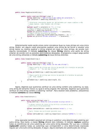 public class PegaCaractereString {
public static void main(String[] args) {
String umaString = "Uma string é uma cadeia de caracteres.";
char caractere = umaString.charAt(5); // 't'
/*
* Caracteres constantes devem ser delimitados por aspas simples e não
* aspas duplas, como fazemos com strings.
*/
boolean igualT = caractere == 't'; // true
// Pega o primeiro caractere da string
caractere = umaString.charAt(0); // 'U'
System.out.println("Primeiro caractere: " + caractere);
// Pega o último caractere da string
caractere = umaString.charAt(umaString.length() - 1); // '.'
System.out.println("Último caractere: " + caractere);
}
}
Anteriormente nesta seção vimos como concatenar duas ou mais strings em uma única
string. Porém, em alguns casos precisamos quebrar uma string de tal forma a resultar uma
string menor ou mesmo quebrar a string original em duas ou mais strings, de acordo com
alguma necessidade. O método substring da classe String retorna uma parte da string
original, de acordo com as posições delimitadoras desejadas. O programa a seguir pega partes
de uma string utilizando o método substring de duas formas distintas:
public class ExemploSubstring {
public static void main(String[] args) {
String umaString = "Olá, mundo! Eu sou uma string!";
/*
* Pega a parte da string que inicia na posição 11 e termina na posição
* length() - 1: " Eu sou uma string!"
*/
String parteDaString = umaString.substring(11);
/*
* Pega a parte da string que inicia na posição 0 e termina na posição
* 10: "Olá, mundo!"
*/
parteDaString = umaString.substring(0, 11);
}
}
Agora, digamos que queremos verificar se uma string contém uma substring, ou seja,
uma string de tamanho menor ou igual à string original. Por exemplo, digamos que queremos
verificar se uma string contém a substring “animal”. Para resolver este problema, utilizaremos
o método contains da classe String:
public class ExemploContains {
public static void main(String[] args) {
String umaString = "Ontem foi visto um animal na praça central.";
/*
* O método contains da classe String verifica a existência de uma
* substring na string pesquisada.
*/
boolean temAnimalNaFrase = umaString.contains("animal"); // true
/*
* Agora, faremos uma verificação ignorando casos
*/
boolean temPracaNaFrase = umaString.toUpperCase().contains("CENTRAL"); // true
}
}
Uma operação também possível em strings é substituir uma determinada substring por
outra string. Para tanto, a classe String oferece dois métodos. O método replace substitui
todas as ocorrências de uma substring por uma outra string desejada. Por sua vez, o método
replaceAll substitui todas as substrings que correspondem a uma determinada expressão
regular por uma outra string desejada. A seguir, alguns exemplos de substituições de strings:
 