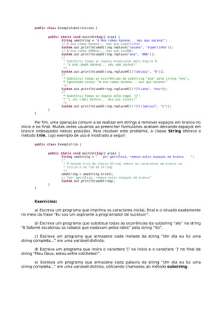public class ExemploSubstituicoes {
public static void main(String[] args) {
String umaString = "A Ana comeu banana... mas que sacana!";
// A Ana comeu banana... mas que espertinha!
System.out.println(umaString.replace("sacana", "espertinha"));
// A Ana comeu bANAna... mas que sacANA!
System.out.println(umaString.replace("ana", "ANA"));
/*
* Substitui todas as vogais minúsculas pelo dígito 0:
* "A An0 c0m00 b0n0n0... m0s q00 s0c0n0!"
*/
System.out.println(umaString.replaceAll("[aeiou]", "0"));
/*
* Substitui todas as ocorrências da substring "ana" pela string "eno",
* ignorando casos: "A eno comeu benona... mas que saceno!"
*/
System.out.println(umaString.replaceAll("(?i)ana", "eno"));
/*
* Substitui todas as vogais pela vogal 'i':
* "i ini cimii binini... mis qii sicini!"
*/
System.out.println(umaString.replaceAll("(?i)[aeiou]", "i"));
}
}
Por fim, uma operação comum a se realizar em strings é remover espaços em branco no
início e no final. Muitas vezes usuários ao preencher formulários acabam deixando espaços em
branco indesejados nestas posições. Para resolver este problema, a classe String oferece o
método trim, cujo exemplo de uso é mostrado a seguir:
public class ExemploTrim {
public static void main(String[] args) {
String umaString = " por gentileza, remova estes espaços em branco ";
/*
* O metodo trim da classe String remove os caracteres em branco no
* início e no fim da string.
*/
umaString = umaString.trim();
// “por gentileza, remova estes espaços em branco”
System.out.println(umaString);
}
}
Exercícios:
a) Escreva um programa que imprima os caracteres inicial, final e o situado exatamente
no meio da frase “Eu sou um aspirante a programador de sucesso!”.
b) Escreva um programa que substitua todas as ocorrências da substring “alo” na string
“A Salomé escalonou os robalos que nadavam pelos ralos” pela string “ito”.
c) Escreva um programa que armazene cada metade da string “Um dia eu fui uma
string completa...” em uma variável distinta.
d) Escreva um programa que insira o caractere '[' no início e o caractere ']' no final da
string “Meu Deus, estou entre colchetes!”.
e) Escreva um programa que armazene cada palavra da string “Um dia eu fui uma
string completa...” em uma variável distinta, utilizando chamadas ao método substring.
 