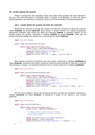 10 - Lendo valores do usuário
Todos os programas dos exemplos vistos até então nesta apostila não são interativos.
Ou seja, eles não promovem a interação entre o usuário e computador. A partir de agora,
vamos aprender a ler números e strings do usuário a fim de alimentar os nossos programas.
10.1 – Lendo dados do usuário via linha de comando
Podemos ler números e strings do usuário via linha de comando em Java por meio da
classe Scanner do pacote java.util. Para utilizar a classe Scanner em nossos programas,
precisamos importar esta classe por meio da instrução import. O exemplo abaixo, lê um
número inteiro do usuário, utilizando o método nextInt da classe Scanner. Note que na
primeira linha de código nós realizamos a importação da classe Scanner:
import java.util.Scanner;
public class LeitorValorInteiroTeclado {
public static void main(String[] args) {
Scanner leitor = new Scanner(System.in);
// O código abaixo lê um valor inteiro do teclado
System.out.println("Digite a sua idade:");
int idade = leitor.nextInt();
System.out.println("Você tem " + idade + " anos de idade.");
}
}
Para realizar a leitura de números reais do usuário, utilizamos o método nextFloat da
classe Scanner. Lembre-se de utilizar vírgula ao invés de ponto quando for informar o número
real na leitura. A seguir, um exemplo de leitura de um número real com o método nextFloat:
import java.util.Scanner;
public class LeitorValorPontoFlutuanteTeclado {
public static void main(String[] args) {
Scanner leitor = new Scanner(System.in);
// O código abaixo lê um valor inteiro e um valor float do teclado
System.out.println("Digite a sua idade:");
int idade = leitor.nextInt();
System.out.println("Digite o seu peso em kg:");
float peso = leitor.nextFloat();
System.out.println("Você tem " + idade + " anos e pesa " + peso + " kg.");
}
}
Por fim, para realizar a leitura de strings do usuário via linha de comando, utilizamos o
método nextLine da classe Scanner. O programa a seguir lê do usuário a sua comida
preferida:
import java.util.Scanner;
public class LeitorStringTeclado {
public static void main(String[] args) {
Scanner leitor = new Scanner(System.in);
/*
* O código abaixo lê uma string do teclado.
* Ao terminar de digitar a string, o usuário
* deve teclar ENTER.
*/
System.out.println("Qual a sua comida favorita?");
String resposta = leitor.nextLine();
System.out.println("A sua comida favorita é " + resposta + ".");
}
}
 