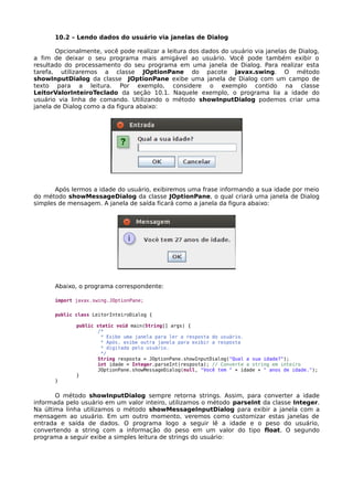 10.2 – Lendo dados do usuário via janelas de Dialog
Opcionalmente, você pode realizar a leitura dos dados do usuário via janelas de Dialog,
a fim de deixar o seu programa mais amigável ao usuário. Você pode também exibir o
resultado do processamento do seu programa em uma janela de Dialog. Para realizar esta
tarefa, utilizaremos a classe JOptionPane do pacote javax.swing. O método
showInputDialog da classe JOptionPane exibe uma janela de Dialog com um campo de
texto para a leitura. Por exemplo, considere o exemplo contido na classe
LeitorValorInteiroTeclado da seção 10.1. Naquele exemplo, o programa lia a idade do
usuário via linha de comando. Utilizando o método showInputDialog podemos criar uma
janela de Dialog como a da figura abaixo:
Após lermos a idade do usuário, exibiremos uma frase informando a sua idade por meio
do método showMessageDialog da classe JOptionPane, o qual criará uma janela de Dialog
simples de mensagem. A janela de saída ficará como a janela da figura abaixo:
Abaixo, o programa correspondente:
import javax.swing.JOptionPane;
public class LeitorInteiroDialog {
public static void main(String[] args) {
/*
* Exibe uma janela para ler a resposta do usuário.
* Após, exibe outra janela para exibir a resposta
* digitada pelo usuário.
*/
String resposta = JOptionPane.showInputDialog("Qual a sua idade?");
int idade = Integer.parseInt(resposta); // Converte a string em inteiro
JOptionPane.showMessageDialog(null, "Você tem " + idade + " anos de idade.");
}
}
O método showInputDialog sempre retorna strings. Assim, para converter a idade
informada pelo usuário em um valor inteiro, utilizamos o método parseInt da classe Integer.
Na última linha utilizamos o método showMessageInputDialog para exibir a janela com a
mensagem ao usuário. Em um outro momento, veremos como customizar estas janelas de
entrada e saída de dados. O programa logo a seguir lê a idade e o peso do usuário,
convertendo a string com a informação do peso em um valor do tipo float. O segundo
programa a seguir exibe a simples leitura de strings do usuário:
 