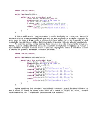 import java.util.Scanner;
public class ExemploIfElse {
public static void main(String[] args) {
Scanner leitor = new Scanner(System.in);
System.out.println("Digite a sua idade:");
int idade = leitor.nextInt();
if (idade < 18) { // se idade maior que 18, então:
System.out.println("Você é menor de idade.");
} else { // senão
System.out.println("Você é maior de idade.");
}
}
}
A instrução if recebe como argumento um valor booleano. No nosso caso, passamos
como argumento uma expressão lógica, que por sua vez resultará em um valor booleano. Se
este valor for igual a true, então o código delimitado pelas chaves da instrução if será
executado; caso contrário, o código delimitado pelas chaves da instrução else será executado.
No exemplo acima, temos apenas duas situações que são mutuamente exclusivas.
Porém, existem vários problemas os quais necessitam de múltiplas condições para realizar o
roteamento de múltiplos fluxos de execução possíveis. O programa abaixo lê a idade do usuário
e informa em que faixa de idade o usuário se encontra:
import java.util.Scanner;
public class ExemploCondicoesMultiplas {
public static void main(String[] args) {
Scanner leitor = new Scanner(System.in);
System.out.println("Digite a sua idade:");
int idade = leitor.nextInt();
if (idade <= 10) {
System.out.println("Você tem menos de 11 anos.");
} else if (idade <= 20) {
System.out.println("Você tem entre 11 e 20 anos.");
} else if (idade <= 30) {
System.out.println("Você tem entre 21 e 30 anos.");
} else if (idade <= 50) {
System.out.println("Você tem entre 31 e 50 anos.");
} else {
System.out.println("Você tem mais de 50 anos.");
}
}
}
Agora, considere este problema. Após lermos a idade do usuário, devemos informar se
ele é menor ou maior de idade. Além disso, se a idade do usuário for ímpar, também
informaremos tal fato. O programa a seguir resolve este problema:
 