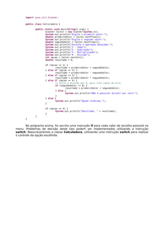 import java.util.Scanner;
public class Calculadora {
public static void main(String[] args) {
Scanner leitor = new Scanner(System.in);
System.out.println("Digite o primeiro valor:");
double primeiroValor = leitor.nextFloat();
System.out.println("Digite o segundo valor:");
double segundoValor = leitor.nextFloat();
System.out.println("Escolha a operação desejada:");
System.out.println("1 - Soma");
System.out.println("2 - Subtração");
System.out.println("3 - Multiplicação");
System.out.println("4 - Divisão");
int opcao = leitor.nextInt();
double resultado = 0;
if (opcao == 1) {
resultado = primeiroValor + segundoValor;
} else if (opcao == 2) {
resultado = primeiroValor - segundoValor;
} else if (opcao == 3) {
resultado = primeiroValor * segundoValor;
} else if (opcao == 4) {
// Evita a divisão por 0, pois isto causa um erro.
if (segundoValor != 0) {
resultado = primeiroValor / segundoValor;
} else {
System.out.println("Não é possível dividir por zero!");
}
} else {
System.out.println("Opção inválida.");
}
if (opcao <= 4) {
System.out.println("Resultado: " + resultado);
}
}
}
No programa acima, foi escrita uma instrução if para cada valor de escolha possível no
menu. Problemas de decisão deste tipo podem ser implementados utilizando a instrução
switch. Reescreveremos a classe Calculadora, utilizando uma instrução switch para realizar
o controle da opção escolhida:
 