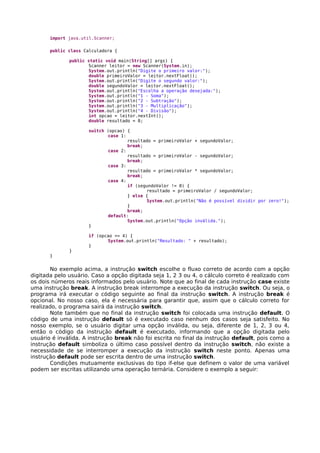 import java.util.Scanner;
public class Calculadora {
public static void main(String[] args) {
Scanner leitor = new Scanner(System.in);
System.out.println("Digite o primeiro valor:");
double primeiroValor = leitor.nextFloat();
System.out.println("Digite o segundo valor:");
double segundoValor = leitor.nextFloat();
System.out.println("Escolha a operação desejada:");
System.out.println("1 - Soma");
System.out.println("2 - Subtração");
System.out.println("3 - Multiplicação");
System.out.println("4 - Divisão");
int opcao = leitor.nextInt();
double resultado = 0;
switch (opcao) {
case 1:
resultado = primeiroValor + segundoValor;
break;
case 2:
resultado = primeiroValor - segundoValor;
break;
case 3:
resultado = primeiroValor * segundoValor;
break;
case 4:
if (segundoValor != 0) {
resultado = primeiroValor / segundoValor;
} else {
System.out.println("Não é possível dividir por zero!");
}
break;
default:
System.out.println("Opção inválida.");
}
if (opcao <= 4) {
System.out.println("Resultado: " + resultado);
}
}
}
No exemplo acima, a instrução switch escolhe o fluxo correto de acordo com a opção
digitada pelo usuário. Caso a opção digitada seja 1, 2 3 ou 4, o cálculo correto é realizado com
os dois números reais informados pelo usuário. Note que ao final de cada instrução case existe
uma instrução break. A instrução break interrompe a execução da instrução switch. Ou seja, o
programa irá executar o código seguinte ao final da instrução switch. A instrução break é
opcional. No nosso caso, ela é necessária para garantir que, assim que o cálculo correto for
realizado, o programa sairá da instrução switch.
Note também que no final da instrução switch foi colocada uma instrução default. O
código de uma instrução default só é executado caso nenhum dos casos seja satisfeito. No
nosso exemplo, se o usuário digitar uma opção inválida, ou seja, diferente de 1, 2, 3 ou 4,
então o código da instrução default é executado, informando que a opção digitada pelo
usuário é inválida. A instrução break não foi escrita no final da instrução default, pois como a
instrução default simboliza o último caso possível dentro da instrução switch, não existe a
necessidade de se interromper a execução da instrução switch neste ponto. Apenas uma
instrução default pode ser escrita dentro de uma instrução switch.
Condições mutuamente exclusivas do tipo if-else que definem o valor de uma variável
podem ser escritas utilizando uma operação ternária. Considere o exemplo a seguir:
 