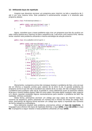 12 - Utilizando laços de repetição
Imagine que devemos escrever um programa para imprimir na tela a sequência de 1
até 4 em uma mesma linha. Este problema é extremamente simples e é resolvido pelo
programa abaixo:
public class ProblemaSimplesDemais {
public static void main(String[] args) {
System.out.println("1 2 3 4");
}
}
Agora, considere que o nosso problema seja criar um programa que leia do usuário um
valor inteiro positivo n e imprima na tela a sequência de 1 até n em uma mesma linha. Vamos
tentar resolver este problema utilizando a mesma estratégia da solução anterior:
public class SolucaoNaoMuitoInteligente {
public static void main(String[] args) {
System.out.println("Digite um numero inteiro positivo:");
Scanner leitor = new Scanner(System.in);
int n = leitor.nextInt();
// Garantindo que o valor de n seja positivo...
if (n < 0) {
n = n * -1;
} else if (n == 0) {
n = 1;
}
// E lá vamos nós...
if (n == 1) {
System.out.println("1");
} else if (n == 2) {
System.out.println("1 2");
} else if (n == 3) {
System.out.println("1 2 3");
} else if (n == 4) {
System.out.println("1 2 3 4");
} else if (n == 5) {
System.out.println("1 2 3 4 5");
} else if (n == 6) {
System.out.println("1 2 3 4 5 6");
}
// .. continua... até quando?
}
}
Obviamente, o programa acima não consegue resolver o problema de fato, uma vez que
ele só informa a resposta correta para valores de n entre [1..6]. O grande problema do
programa acima é que ele não é escalável aos valores de n, ou seja, ele não consegue resolver
o problema para qualquer valor de n. A questão é: como saberemos quais os possíveis valores
de n que o usuário poderá digitar? Não há como saber! Ele pode digitar qualquer valor superior
a 0. Assim, quantas condições lógicas necessitaríamos para resolver o problema de fato? Na
realidade, infinitas condições!
Desta forma, precisamos escrever um código que seja capaz de imprimir todos os
números da sequência, porém utilizando um número fixo e mínimo de linhas de código. Para
tanto, precisamos de alguma forma escrever um código que repita a impressão dos números
de forma categórica e estratégica.
Para realmente resolver este problema, precisamos utilizar um laço de repetição. A
linguagem Java oferece três laços de repetição distintos: o laço while, o laço do-while e o laço
for. O programa a seguir resolve o nosso problema utilizando um laço while:
 