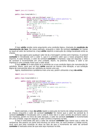import java.util.Scanner;
public class ExemploWhile {
public static void main(String[] args) {
System.out.println("Digite um numero inteiro positivo:");
Scanner leitor = new Scanner(System.in);
int n = leitor.nextInt();
// Garantindo que o valor de n seja positivo...
if (n < 0) {
n = n * -1;
} else if (n == 0) {
n = 1;
}
int contador = 1;
while (contador <= n) {
System.out.print(contador + " ");
contador++;
}
}
}
O laço while recebe como argumento uma condição lógica, chamada de condição de
manutenção do laço. No nosso exemplo, enquanto o valor da variável contador for menor
ou igual ao valor da variável n, o laço while repetirá a execução do código localizado entre as
chaves.
Note que agora para qualquer valor de n a mensagem correta será impressa. A variável
contador é inicializada com o valor 1, que é o primeiro valor que o nosso programa deve
imprimir. A cada iteração, o valor da variável contador é impresso. Logo em seguida, o valor
da variável é incrementado em uma unidade. Assim, na próxima iteração, o valor a ser
impresso é uma unidade maior que o valor atual.
O laço while só é executado se e somente se a sua condição lógica de manutenção for
satisfeita. Assim, para que um laço while execute ao menos uma iteração, a sua condição
lógica de manutenção deve ser satisfeita ao menos uma vez.
Agora, resolveremos o problema mais uma vez, porém utilizando o laço do-while:
import java.util.Scanner;
public class ExemploDoWhile {
public static void main(String[] args) {
System.out.println("Digite um numero inteiro positivo:");
Scanner leitor = new Scanner(System.in);
int n = leitor.nextInt();
// Garantindo que o valor de numero seja positivo...
if (n < 0) {
n = n * -1;
} else if (n == 0) {
n = 1;
}
int contador = 0;
do {
contador++;
System.out.print(contador + " ");
} while (contador < n);
}
}
Neste exemplo, o laço do-while repete a execução do trecho de código localizado entre
as chaves enquanto o valor da variável contador for menor que o valor da variável n. A
variável contador é inicializada com o valor 0. Este não é o valor correto do primeiro valor a
ser impresso, porém no início de cada iteração, o valor da variável contador é incrementado
em uma unidade. Logo em seguida, o valor correto é impresso na tela.
O laço é executado até que o valor da variável contador seja menor que o valor da
variável n. Isto parece um tanto anti-intuitivo no início mas, se você analisar o código acima,
você verá que esta condição se deve ao fato de que o incremento do valor da variável
contador é realizado antes de que este seja impresso na tela.
 