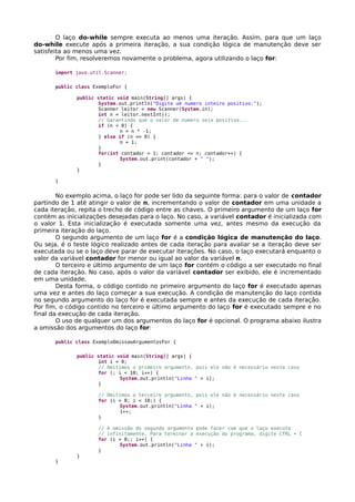 O laço do-while sempre executa ao menos uma iteração. Assim, para que um laço
do-while execute após a primeira iteração, a sua condição lógica de manutenção deve ser
satisfeita ao menos uma vez.
Por fim, resolveremos novamente o problema, agora utilizando o laço for:
import java.util.Scanner;
public class ExemploFor {
public static void main(String[] args) {
System.out.println("Digite um numero inteiro positivo:");
Scanner leitor = new Scanner(System.in);
int n = leitor.nextInt();
// Garantindo que o valor de numero seja positivo...
if (n < 0) {
n = n * -1;
} else if (n == 0) {
n = 1;
}
for(int contador = 1; contador <= n; contador++) {
System.out.print(contador + " ");
}
}
}
No exemplo acima, o laço for pode ser lido da seguinte forma: para o valor de contador
partindo de 1 até atingir o valor de n, incrementando o valor de contador em uma unidade a
cada iteração, repita o trecho de código entre as chaves. O primeiro argumento de um laço for
contém as inicializações desejadas para o laço. No caso, a variável contador é inicializada com
o valor 1. Esta inicialização é executada somente uma vez, antes mesmo da execução da
primeira iteração do laço.
O segundo argumento de um laço for é a condição lógica de manutenção do laço.
Ou seja, é o teste lógico realizado antes de cada iteração para avaliar se a iteração deve ser
executada ou se o laço deve parar de executar iterações. No caso, o laço executará enquanto o
valor da variável contador for menor ou igual ao valor da variável n.
O terceiro e último argumento de um laço for contém o código a ser executado no final
de cada iteração. No caso, após o valor da variável contador ser exibido, ele é incrementado
em uma unidade.
Desta forma, o código contido no primeiro argumento do laço for é executado apenas
uma vez e antes do laço começar a sua execução. A condição de manutenção do laço contida
no segundo argumento do laço for é executada sempre e antes da execução de cada iteração.
Por fim, o código contido no terceiro e último argumento do laço for é executado sempre e no
final da execução de cada iteração.
O uso de qualquer um dos argumentos do laço for é opcional. O programa abaixo ilustra
a omissão dos argumentos do laço for:
public class ExemploOmissaoArgumentosFor {
public static void main(String[] args) {
int i = 0;
// Omitimos o primeiro argumento, pois ele não é necessário neste caso
for (; i < 10; i++) {
System.out.println("Linha " + i);
}
// Omitimos o terceiro argumento, pois ele não é necessário neste caso
for (i = 0; i < 10;) {
System.out.println("Linha " + i);
i++;
}
// A omissão do segundo argumento pode fazer com que o laço execute
// infinitamente. Para terminar a execução do programa, digite CTRL + C
for (i = 0;; i++) {
System.out.println("Linha " + i);
}
}
}
 