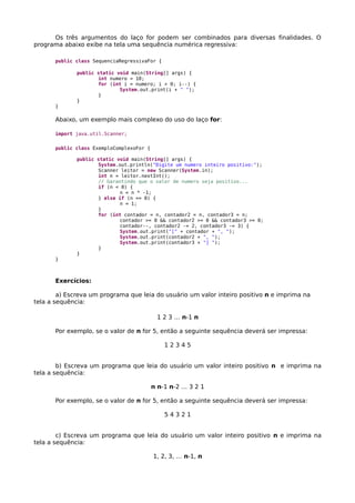 Os três argumentos do laço for podem ser combinados para diversas finalidades. O
programa abaixo exibe na tela uma sequência numérica regressiva:
public class SequenciaRegressivaFor {
public static void main(String[] args) {
int numero = 10;
for (int i = numero; i > 0; i--) {
System.out.print(i + " ");
}
}
}
Abaixo, um exemplo mais complexo do uso do laço for:
import java.util.Scanner;
public class ExemploComplexoFor {
public static void main(String[] args) {
System.out.println("Digite um numero inteiro positivo:");
Scanner leitor = new Scanner(System.in);
int n = leitor.nextInt();
// Garantindo que o valor de numero seja positivo...
if (n < 0) {
n = n * -1;
} else if (n == 0) {
n = 1;
}
for (int contador = n, contador2 = n, contador3 = n;
contador >= 0 && contador2 >= 0 && contador3 >= 0;
contador--, contador2 -= 2, contador3 -= 3) {
System.out.print("[" + contador + ", ");
System.out.print(contador2 + ", ");
System.out.print(contador3 + "] ");
}
}
}
Exercícios:
a) Escreva um programa que leia do usuário um valor inteiro positivo n e imprima na
tela a sequência:
1 2 3 … n-1 n
Por exemplo, se o valor de n for 5, então a seguinte sequência deverá ser impressa:
1 2 3 4 5
b) Escreva um programa que leia do usuário um valor inteiro positivo n e imprima na
tela a sequência:
n n-1 n-2 … 3 2 1
Por exemplo, se o valor de n for 5, então a seguinte sequência deverá ser impressa:
5 4 3 2 1
c) Escreva um programa que leia do usuário um valor inteiro positivo n e imprima na
tela a sequência:
1, 2, 3, … n-1, n
 