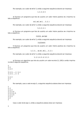 Por exemplo, se o valor de n for 5, então a seguinte sequência deverá ser impressa:
1, 2, 3, 4, 5
d) Escreva um programa que leia do usuário um valor inteiro positivo n e imprima na
tela a sequência:
n-1, n-2, n-3, … 3, 2, 1
Por exemplo, se o valor de n for 5, então a seguinte sequência deverá ser impressa:
5, 4, 3, 2, 1
e) Escreva um programa que leia do usuário um valor inteiro positivo n e imprima na
tela a sequência:
[1|2|3|...|n-1|n]
Por exemplo, se o valor de n for 5, então a seguinte sequência deverá ser impressa:
[1|2|3|4|5]
f) Escreva um programa que leia do usuário um valor inteiro positivo n e imprima na
tela a sequência:
1, 2, 3, … n, n-1, n-2,..., 3, 2, 1
Por exemplo, se o valor de n for 5, então a seguinte sequência deverá ser impressa:
1, 2, 3, 4, 5, 4, 3, 2, 1
g) Escreva um algoritmo que leia do usuário um valor n entre [1..100] e então imprima
na tela a seguinte sequência:
1,
1, 2
1, 2, 3
...
1, 2, 3, …, n - 1, n
1, 2, 3, …, n – 1
…
1, 2, 3
1, 2
1
Por exemplo, caso o valor n seja 5, a seguinte sequência abaixo deve ser impressa:
1
1, 2
1, 2, 3
1, 2, 3, 4
1, 2, 3, 4, 5
1, 2, 3, 4
1, 2, 3
1, 2
1
Caso o valor de n seja 1, então a sequência abaixo deve ser impressa:
1
 