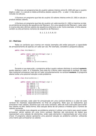 h) Escreva um programa leia do usuário valores inteiros entre [0..100] até que o usuário
digite o valor -1 e calcule a média aritmética destes valores (P.S.: o valor -1 não deve ser
incluído no cálculo).
i) Escreva um programa que leia do usuário 10 valores inteiros entre [0..100] e calcule o
produto destes valores.
j) Escreva um programa que leia do usuário um valor n entre [1..100] e imprima na tela
os primeiros n números da sequência de Fibonacci. Em uma sequência de Fibonacci, cada valor
é a soma dos dois últimos valores da sequência anteriores a ele. Como exemplo, a linha abaixo
contém os oito primeiros números da sequência de Fibonacci:
0, 1, 1, 2, 3, 5, 8, 13
13 – Matrizes
Todas as variáveis que criamos em nossos exemplos até então possuem a capacidade
de armazenamento de apenas um valor por vez. Por exemplo, considere o programa abaixo:
public class ValorNumero {
public static void main(String[] args) {
int numero = 1;
numero = 2;
numero = 4;
numero = -9;
System.out.println(numero);
}
}
Durante a sua execução, o programa atribui quatro valores distintos à variável numero,
porém apenas o valor -9 é impresso, pois este foi o último valor associado à variável. Ou seja,
não é possível armazenar mais de um valor simultaneamente na variável numero. O programa
abaixo exibe uma possível solução a este problema:
public class DiversosValores {
public static void main(String[] args) {
int numero1 = 1;
int numero2 = 2;
int numero3 = 4;
int numero4 = -9;
System.out.println(numero1);
System.out.println(numero2);
System.out.println(numero3);
System.out.println(numero4);
}
}
Neste exemplo, cada valor foi armazenado em uma variável distinta e o valor de cada
variável foi impresso separadamente no final do programa. Note que se tivéssemos que
armazenar mais valores, teríamos que criar mais variáveis, além de mais instruções para exibir
tais valores na tela. Desta forma, esta solução deixa de ser prática à medida que o número de
valores aumenta.
Uma solução mais elegante ao problema anterior é utilizar uma matriz para assim poder
armazenar vários valores em uma única variável. Matrizes são estruturas de dados que
representam uma coleção de elementos, onde cada elemento é representado por uma única
chave. O programa abaixo apresenta uma possível solução ao problema anterior, utilizando
uma matriz para armazenar os valores:
 