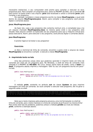 necessário realizá-las), o seu computador está pronto para compilar e executar os seus
programas Java. Para compilar um programa Java, entre no PROMPT do DOS, use o comando cd
para entrar na pasta onde o seu arquivo .java está localizado e utilize o comando javac para
compilar o seu programa.
Por exemplo, considere o nosso programa escrito na classe MeuPrograma, a qual está
dentro do arquivo MeuPrograma.java. Assim, para compilar o seu programa você precisa
digitar o comando abaixo:
javac MeuPrograma.java
Ao fazer isto, caso o seu programa não contenha nenhum erro, o compilador Java cria
um arquivo chamado MeuPrograma.class na mesma pasta onde o seu programa está
situado. Este arquivo contém os bytecodes do seu programa para que a máquina virtual Java
possa executá-lo. Assim, para executar o seu programa, você precisa digitar o comando abaixo:
java MeuPrograma
E pronto! Agora é só testar o seu programa!
Exercícios
a) Abra o terminal de linha de comando, encontre a pasta onde o arquivo da classe
MeuPrograma se encontra e compile e execute a classe MeuPrograma.
4 – Imprimindo texto na tela
Uma das primeiras coisas úteis que podemos aprender é imprimir texto em linha de
comando por meio de um programa Java. No Windows, o shell de linha de comando mais
utilizado é o PROMPT do MS-DOS. No Linux, temos vários tipos de shells, como o bash e o
dash. O programa abaixo imprime a mensagem “Olá! Eu sou um programa escrito em Java!”
na tela.
public class MeuPrograma {
public static void main(String[] args) {
System.out.print("Olá! Eu sou um programa escrito em Java!");
}
}
O método print, existente no atributo out da classe System do Java imprime
mensagens em linha de comando. Se você compilar e executar este programa, ele irá gerar a
seguinte saída no shell:
Note que o texto impresso pelo programa provocou uma má formatação no shell de
linha de comando, pois o texto impresso e a linha de comando atual ficaram na mesma linha!
Para evitar este tipo de problema, podemos utilizar o método println ao invés do método
print, conforme o exemplo abaixo:
public class MeuPrograma {
public static void main(String[] args) {
System.out.println("Olá! Eu sou um programa escrito em Java!");
}
}
suesid@suesid­Inspiron­7520:~/workspace/TestesGerais/src/br/edu/ifms/aula$ javac MeuPrograma.java 
suesid@suesid­Inspiron­7520:~/workspace/TestesGerais/src/br/edu/ifms/aula$ java MeuPrograma 
Olá! Eu sou um programa escrito em Java!suesid@suesid­Inspiron­7520:~/workspace/TestesGerais/src/br/edu/ifms/aula$
 
