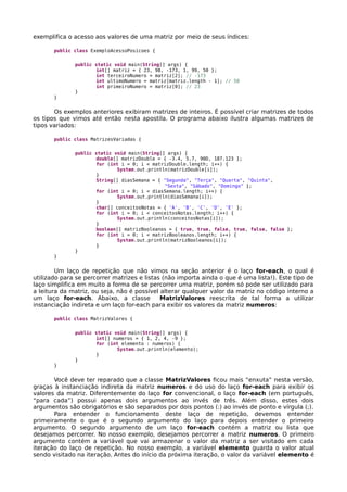 exemplifica o acesso aos valores de uma matriz por meio de seus índices:
public class ExemploAcessoPosicoes {
public static void main(String[] args) {
int[] matriz = { 23, 98, -173, 1, 99, 50 };
int terceiroNumero = matriz[2]; // -173
int ultimoNumero = matriz[matriz.length - 1]; // 50
int primeiroNumero = matriz[0]; // 23
}
}
Os exemplos anteriores exibiram matrizes de inteiros. É possível criar matrizes de todos
os tipos que vimos até então nesta apostila. O programa abaixo ilustra algumas matrizes de
tipos variados:
public class MatrizesVariadas {
public static void main(String[] args) {
double[] matrizDouble = { -3.4, 5.7, 90D, 187.123 };
for (int i = 0; i < matrizDouble.length; i++) {
System.out.println(matrizDouble[i]);
}
String[] diasSemana = { "Segunda", "Terça", "Quarta", "Quinta",
"Sexta", "Sábado", "Domingo" };
for (int i = 0; i < diasSemana.length; i++) {
System.out.println(diasSemana[i]);
}
char[] conceitosNotas = { 'A', 'B', 'C', 'D', 'E' };
for (int i = 0; i < conceitosNotas.length; i++) {
System.out.println(conceitosNotas[i]);
}
boolean[] matrizBooleanos = { true, true, false, true, false, false };
for (int i = 0; i < matrizBooleanos.length; i++) {
System.out.println(matrizBooleanos[i]);
}
}
}
Um laço de repetição que não vimos na seção anterior é o laço for-each, o qual é
utilizado para se percorrer matrizes e listas (não importa ainda o que é uma lista!). Este tipo de
laço simplifica em muito a forma de se percorrer uma matriz, porém só pode ser utilizado para
a leitura da matriz, ou seja, não é possível alterar qualquer valor da matriz no código interno a
um laço for-each. Abaixo, a classe MatrizValores reescrita de tal forma a utilizar
instanciação indireta e um laço for-each para exibir os valores da matriz numeros:
public class MatrizValores {
public static void main(String[] args) {
int[] numeros = { 1, 2, 4, -9 };
for (int elemento : numeros) {
System.out.println(elemento);
}
}
}
Você deve ter reparado que a classe MatrizValores ficou mais “enxuta” nesta versão,
graças à instanciação indireta da matriz numeros e do uso do laço for-each para exibir os
valores da matriz. Diferentemente do laço for convencional, o laço for-each (em português,
“para cada”) possui apenas dois argumentos ao invés de três. Além disso, estes dois
argumentos são obrigatórios e são separados por dois pontos (:) ao invés de ponto e vírgula (;).
Para entender o funcionamento deste laço de repetição, devemos entender
primeiramente o que é o segundo argumento do laço para depois entender o primeiro
argumento. O segundo argumento de um laço for-each contém a matriz ou lista que
desejamos percorrer. No nosso exemplo, desejamos percorrer a matriz numeros. O primeiro
argumento contém a variável que vai armazenar o valor da matriz a ser visitado em cada
iteração do laço de repetição. No nosso exemplo, a variável elemento guarda o valor atual
sendo visitado na iteração. Antes do início da próxima iteração, o valor da variável elemento é
 