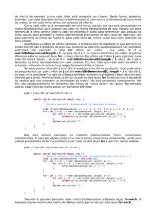 da matriz do exemplo acima cada linha está separada por chaves. Desta forma, podemos
entender que cada elemento da matriz bidimensional é uma matriz unidimensional (uma linha
da matriz) e, em cada linha, temos um conjunto de valores.
Como cada valor está armazenado em uma linha, que por sua vez está armazenada na
matriz bidimensional, para acessar um valor na matriz necessitamos de dois índices: um para
referenciar a linha correta onde o valor se encontra e outro para referenciar sua posição na
linha. Assim, para percorrer a matriz bidimensional precisamos de dois laços de repetição, um
para percorrer as linhas da matriz e, para cada linha da matriz, outro laço para percorrer os
seus valores.
Analisando o código do último exemplo, o primeiro laço de repetição (o que percorre as
linhas matriz) não é diferente do laço que percorria as matrizes unidimensionais nos exemplos
anteriores. No exemplo, o laço for utiliza um índice i que varia de 0 a
matrizBidimensional.length – 1, ou seja, de 0 a 2, os índices das linhas da matriz. A grande
diferença está no segundo laço for, o mais interno. Ele utiliza um índice j para percorrer cada
valor da linha i. Assim, j varia de 0 a matrizBidimensional[i].length – 1, isto é, de 0 até o
tamanho da linha decrementado em uma unidade. Por fim, note que cada valor da matriz é
acessado utilizando os índices i e j, respectivamente linha e coluna.
Se você prestou atenção a este último exemplo e ao último parágrafo, você pode estar
se perguntando: por quê o valor de j vai até matrizBidimensional[i].length – 1 e não até 2,
ou seja, uma constante fixa que se utilizada também resolveria o problema? Bem, existem dois
motivos para tanto. Primeiramente, a forma na qual os dois laços for foram escritos é escalável
no sentido que não importam as dimensões da matriz, ela será percorrida corretamente. Por
fim, não necessariamente os tamanhos das linhas da matriz devem ser iguais! No exemplo
abaixo, cada linha da matriz possui um tamanho diferente:
public class MatrizTamanhosDistintos {
public static void main(String[] args) {
/**
* Declara uma matriz bidimensional de dimensões variáveis.
*/
int[][] matrizBidimensional = { { 1, 2, 3, 4 }, { 5, 6 }, { 7, 8, 9 } };
for (int i = 0; i < matrizBidimensional.length; i++) {
for (int j = 0; j < matrizBidimensional[i].length; j++) {
System.out.print(matrizBidimensional[i][j] + "t");
}
System.out.println("");
}
}
}
Nos dois últimos exemplos as matrizes bidimensionais foram instanciadas
indiretamente. O exemplo abaixo exibe uma matriz sendo instanciada diretamente, tendo seus
valores preenchidos de forma automática por meio de dois laços for e, por fim, sendo exibida:
public class MatrizBidimensionalInstDireta {
public static void main(String[] args) {
// Declara uma matriz bidimensional com dimensões explícitas de 4 x 3
int[][] matrizBidimensional = new int[4][3];
for (int i = 0; i < matrizBidimensional.length; i++) {
for (int j = 0; j < matrizBidimensional[i].length; j++) {
matrizBidimensional[i][j] = i + j;
}
}
for (int i = 0; i < matrizBidimensional.length; i++) {
for (int j = 0; j < matrizBidimensional[i].length; j++) {
System.out.print(matrizBidimensional[i][j] + "t");
}
System.out.println("");
}
}
}
Também é possível percorrer uma matriz bidimensional utilizando laços for-each. O
exemplo abaixo mostra uma matriz de Strings sendo percorrida por dois laços for-each:
 