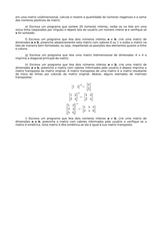 em uma matriz unidimensional, calcule e mostre a quantidade de números negativos e a soma
dos números positivos da matriz.
e) Escreva um programa que sorteie 20 números inteiros, exiba os na tela em uma
única linha (separados por vírgula) e depois leia do usuário um número inteiro x e verifique se
x foi sorteado.
f) Escreva um programa que leia dois números inteiros a e b, crie uma matriz de
dimensões a x b, preencha aleatoriamente esta matriz com valores 0 ou 1 e exiba a matriz na
tela de maneira bem formatada, ou seja, respeitando as posições dos elementos quanto a linha
e coluna.
g) Escreva um programa que leia uma matriz bidimensional de dimensões 4 x 4 e
imprima a diagonal principal da matriz.
h) Escreva um programa que leia dois números inteiros a e b, crie uma matriz de
dimensões a x b, preencha a matriz com valores informados pelo usuário e depois imprima a
matriz transposta da matriz original. A matriz transposta de uma matriz é a matriz resultante
da troca de linhas por colunas da matriz original. Abaixo, alguns exemplos de matrizes
transpostas:
i) Escreva um programa que leia dois números inteiros a e b, crie uma matriz de
dimensões a x b, preencha a matriz com valores informados pelo usuário e verifique se a
matriz é simétrica. Uma matriz é dita simétrica se ela é igual à sua matriz transposta.
 