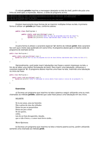 O método println imprime a mensagem desejada na tela do shell, porém ele pula uma
linha do shell após a impressão. Abaixo, a saída do programa acima:
Existem basicamente duas formas de se imprimir múltiplas linhas na tela. A primeira
forma é utilizar um println por frase, conforme abaixo:
public class MeuPrograma {
public static void main(String[] args) {
System.out.println("Olá! Eu sou um programa escrito em Java!");
System.out.println("Estou imprimindo duas linhas na tela.");
}
}
A outra forma é utilizar o caractere especial 'n' dentro do método print. Este caractere
faz com que o texto seja quebrado em outra linha. O programa abaixo gera a mesma saída do
programa do exemplo acima:
public class MeuPrograma {
public static void main(String[] args) {
System.out.print("Olá! Eu sou um programa escrito em Java!nEstou imprimindo duas linhas na tela.n");
}
}
Opcionalmente, você pode inserir tabulações nas frases a serem impressas na tela, a
fim de se obter uma melhor formatação do texto. Para inserir uma tabulação, utilizamos o
caractere especial 't'. O programa abaixo imprime uma frase na tela, inserindo uma tabulação
no início da frase:
public class MeuPrograma {
public static void main(String[] args) {
System.out.println("tOlá! A tabulação no início desta frase simula o início de um parágrafo.");
}
}
Exercícios
a) Escreva um programa que imprima na tela o poema a seguir utilizando uma ou mais
chamadas ao método println, sabendo que cada frase possui uma tabulação em seu início.
BILHETE 
Se tu me amas, ama­me baixinho 
Não o grites de cima dos telhados 
Deixa em paz os passarinhos 
Deixa em paz a mim! 
Se me queres, 
enfim, 
tem de ser bem devagarinho, Amada, 
que a vida é breve, e o amor mais breve ainda... 
Mario Quintana
b) Escreva um programa que imprima na tela o mesmo poema acima, porém utilizando
somente uma chamada ao método print.
suesid@suesid­Inspiron­7520:~/workspace/TestesGerais/src/br/edu/ifms/aula$ javac MeuPrograma.java 
suesid@suesid­Inspiron­7520:~/workspace/TestesGerais/src/br/edu/ifms/aula$ java MeuPrograma 
Olá! Eu sou um programa escrito em Java!
suesid@suesid­Inspiron­7520:~/workspace/TestesGerais/src/br/edu/ifms/aula$
 