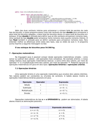 public class CalculoPesoPacotesBiscoito {
public static void main(String[] args) {
int numeroPacotesBiscoitoSalgado = 53;
int numeroPacotesBiscoitoDoce = 87;
double pesoTotalBiscoitosSalgados = numeroPacotesBiscoitoSalgado * 0.350;
double pesoTotalBiscoitosDoces = numeroPacotesBiscoitoDoce * 0.414;
double pesoTotalPacotes = pesoTotalBiscoitosSalgados + pesoTotalBiscoitosDoces;
System.out.println("O seu estoque de biscoitos pesa " + pesoTotalPacotes + " kg.");
}
}
Além das duas variáveis inteiras para armazenar o número total de pacotes de cada
tipo de biscoito, o nosso programa possui mais três variáveis do tipo double para armazenar o
peso total de biscoitos salgados, o peso total de biscoitos doces e o peso total de biscoitos em
estoque. O tipo double é utilizado para definir que as três variáveis armazenam números reais.
Uma variável do tipo double pode armazenar tanto números reais quanto números inteiros. O
tipo float também é utilizado para se definir variáveis para armazenar números reais. Para
entender melhor as diferenças entre estes dois tipos, veja os slides da aula 3. O programa
acima imprime a seguinte mensagem na tela:
O seu estoque de biscoitos pesa 54.568 kg.
7 - Operações matemáticas
Na linguagem Java é possível compor desde operações matemáticas simples - como
somar ou subtrair dois valores - até operações mais complexas. No exemplo anterior, o nosso
código realizou duas operações matemáticas básicas: a soma entre dois valores, por meio do
operador '+' e a multiplicação entre dois valores, por meio do operador '*'. Podemos agrupar as
operações matemáticas em Java em dois tipos: operações binárias e operações unárias.
7.1 Operações binárias
Uma operação binária é uma operação matemática que envolve dois valores distintos.
Tais valores podem ser constantes ou oriundos de variáveis. A tabela abaixo mostra as
operações matemáticas binárias possíveis em Java.
Operação Operador Expressão
Adição + a = b + c;
Subtração - a = b – c;
Multiplicação * a = b * c;
Divisão / a = b / c;
Operações matemáticas do tipo a = a OPERADOR b; podem ser abreviadas. A tabela
abaixo mostra as abreviações possíveis.
Expressão Expressão abreviada
a = a + b; a += b;
a = a - b; a -= b;
a = a * b; a *= b;
a = a / b; a /= b;
 