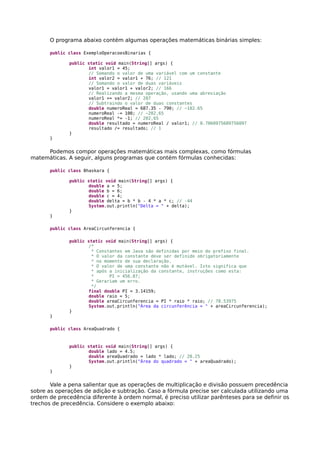 O programa abaixo contém algumas operações matemáticas binárias simples:
public class ExemploOperacoesBinarias {
public static void main(String[] args) {
int valor1 = 45;
// Somando o valor de uma variável com um constante
int valor2 = valor1 + 76; // 121
// Somando o valor de duas variáveis
valor1 = valor1 + valor2; // 166
// Realizando a mesma operação, usando uma abreviação
valor1 += valor2; // 287
// Subtraindo o valor de duas constantes
double numeroReal = 687.35 - 790; // −102.65
numeroReal -= 100; // −202,65
numeroReal *= -1; // 202,65
double resultado = numeroReal / valor1; // 0.7060975609756097
resultado /= resultado; // 1
}
}
Podemos compor operações matemáticas mais complexas, como fórmulas
matemáticas. A seguir, alguns programas que contém fórmulas conhecidas:
public class Bhaskara {
public static void main(String[] args) {
double a = 5;
double b = 6;
double c = 4;
double delta = b * b - 4 * a * c; // -44
System.out.println("Delta = " + delta);
}
}
public class AreaCircunferencia {
public static void main(String[] args) {
/*
* Constantes em Java são definidas por meio do prefixo final.
* O valor da constante deve ser definido obrigatoriamente
* no momento de sua declaração.
* O valor de uma constante não é mutável. Isto significa que
* após a inicialização da constante, instruções como esta:
* PI = 456.87;
* Gerariam um erro.
*/
final double PI = 3.14159;
double raio = 5;
double areaCircunferencia = PI * raio * raio; // 78.53975
System.out.println("Área da circunferência = " + areaCircunferencia);
}
}
public class AreaQuadrado {
public static void main(String[] args) {
double lado = 4.5;
double areaQuadrado = lado * lado; // 20.25
System.out.println("Área do quadrado = " + areaQuadrado);
}
}
Vale a pena salientar que as operações de multiplicação e divisão possuem precedência
sobre as operações de adição e subtração. Caso a fórmula precise ser calculada utilizando uma
ordem de precedência diferente à ordem normal, é preciso utilizar parênteses para se definir os
trechos de precedência. Considere o exemplo abaixo:
 