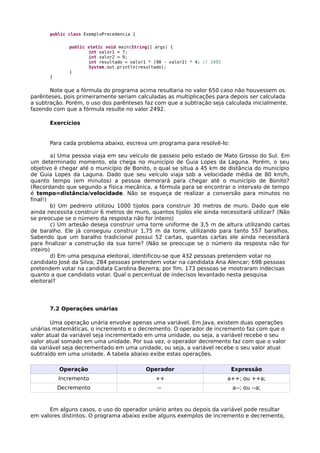 public class ExemploPrecedencia {
public static void main(String[] args) {
int valor1 = 7;
int valor2 = 9;
int resultado = valor1 * (98 - valor2) * 4; // 2492
System.out.println(resultado);
}
}
Note que a fórmula do programa acima resultaria no valor 650 caso não houvessem os
parênteses, pois primeiramente seriam calculadas as multiplicações para depois ser calculada
a subtração. Porém, o uso dos parênteses faz com que a subtração seja calculada inicialmente,
fazendo com que a fórmula resulte no valor 2492.
Exercícios
Para cada problema abaixo, escreva um programa para resolvê-lo:
a) Uma pessoa viaja em seu veículo de passeio pelo estado de Mato Grosso do Sul. Em
um determinado momento, ela chega no município de Guia Lopes da Laguna. Porém, o seu
objetivo é chegar até o município de Bonito, o qual se situa a 45 km de distância do município
de Guia Lopes da Laguna. Dado que seu veículo viaja sob a velocidade média de 80 km/h,
quanto tempo (em minutos) a pessoa demorará para chegar até o município de Bonito?
(Recordando que segundo a física mecânica, a fórmula para se encontrar o intervalo de tempo
é tempo=distância/velocidade. Não se esqueça de realizar a conversão para minutos no
final!)
b) Um pedreiro utilizou 1000 tijolos para construir 30 metros de muro. Dado que ele
ainda necessita construir 6 metros de muro, quantos tijolos ele ainda necessitará utilizar? (Não
se preocupe se o número da resposta não for inteiro)
c) Um artesão deseja construir uma torre uniforme de 3,5 m de altura utilizando cartas
de baralho. Ele já conseguiu construir 1,75 m da torre, utilizando para tanto 557 baralhos.
Sabendo que um baralho tradicional possui 52 cartas, quantas cartas ele ainda necessitará
para finalizar a construção da sua torre? (Não se preocupe se o número da resposta não for
inteiro)
d) Em uma pesquisa eleitoral, identificou-se que 432 pessoas pretendem votar no
candidato José da Silva; 284 pessoas pretendem votar na candidata Ana Alencar; 698 pessoas
pretendem votar na candidata Carolina Bezerra; por fim, 173 pessoas se mostraram indecisas
quanto a que candidato votar. Qual o percentual de indecisos levantado nesta pesquisa
eleitoral?
7.2 Operações unárias
Uma operação unária envolve apenas uma variável. Em Java, existem duas operações
unárias matemáticas, o incremento e o decremento. O operador de incremento faz com que o
valor atual da variável seja incrementado em uma unidade, ou seja, a variável recebe o seu
valor atual somado em uma unidade. Por sua vez, o operador decremento faz com que o valor
da variável seja decrementado em uma unidade, ou seja, a variável recebe o seu valor atual
subtraído em uma unidade. A tabela abaixo exibe estas operações.
Operação Operador Expressão
Incremento ++ a++; ou ++a;
Decremento -- a--; ou --a;
Em alguns casos, o uso do operador unário antes ou depois da variável pode resultar
em valores distintos. O programa abaixo exibe alguns exemplos de incremento e decremento,
 