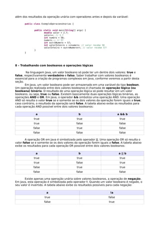 além dos resultados da operação unária com operadores antes e depois da variável:
public class ExemploOperacoesUnarias {
public static void main(String[] args) {
double valor = 2.7;
valor++; // 3.7
int numero = 58;
numero--; // 57
int outroNumero = 57;
int valorInteiro = ++numero; // valor recebe 58
valorInteiro = outroNumero++; // valor recebe 57!
}
}
8 – Trabalhando com booleanos e operações lógicas
Na linguagem Java, um valor booleano só pode ter um dentre dois valores: true e
false, respectivamente verdadeiro e falso. Saber trabalhar com valores booleanos é
essencial para a criação de programas complexos em Java, conforme veremos a partir desta
seção.
Em Java, um valor booleano pode ser armazenado em uma variável do tipo boolean.
Um operação realizada entre dois valores booleanos é chamada de operação lógica (ou
booleana) binária. O resultado de uma operação lógica só pode resultar em um valor
booleano, ou seja, true ou false. Existem basicamente duas operações lógicas binárias, as
operações AND e OR. Em Java, o operador && simboliza uma operação AND. Uma operação
AND só resulta o valor true se e somente se os dois valores da operação forem iguais a true;
caso contrário, o resultado da operação será false. A tabela abaixo exibe os resultados para
cada operação AND possível entre dois valores booleanos:
a b a && b
true true true
true false false
false true false
false false false
A operação OR em Java é simbolizada pelo operador ||. Uma operação OR só resulta o
valor false se e somente se os dois valores da operação forem iguais a false. A tabela abaixo
exibe os resultados para cada operação OR possível entre dois valores booleanos:
a b a || b
true true true
true false true
false true true
false false false
Existe apenas uma operação unária sobre valores booleanos, a operação de negação.
Em Java, esta operação é simbolizada pelo operador !. Quando um valor booleano é negado, o
seu valor é invertido. A tabela abaixo exibe os resultados possíveis para cada negação:
a !a
true false
false true
 