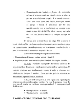 •   Consentimento ou vontade : decorre da autonomia
                   privada, é a convergência de vontades sobre a coisa, o
                   preço e as condições do negócio. É a vontade deve ser
                   livre e sem vícios (dolo, erro, coação, simulação, estado
                   de perigo e lesão). É consensual por ter seu
                   aperfeiçoamento com a manifestação da vontade pelas
                   partes (Artigo 482, do CC/02). Não é contrato real, pois
                   este tem seu aperfeiçoamento na simples entrega da
                   coisa.
               De acordo com a interpretação do artigo 482, a compra e
venda estará perfeita e acabada quando estiverem presentes: a coisa, o preço
e o consentimento, bastando portanto, em uma compra e venda simples e
pura, o acordo de vontades quanto ao preço e a coisa.
               O consentimento requer das partes contratantes:
• Capacidade genérica para praticar atos da vida civil;
• Legitimação para contratar- restrição a liberdade de comprar e vender.
               As partes – vendedor e comprador deverão na realização do
negócio jurídico de compra e venda possuir capacidade e legitimidade. O
contrato celebrado por absolutamente incapaz é nulo, e celebrado por
relativamente incapaz é anulável. Estes somente poderão contratar se
devidamente representados ou assistidos.
              A legitimidade das partes, é uma capacidade especial para
celebrar um determinado negócio jurídico. No caso da compra e venda de
bem imóvel, precisa ser verificado a outorga conjugal. A outorga conjugal
divide-se em:

               • Outorga uxória – da mulher
               • Outorga marital – do marido

5. OBRIGAÇÕES DO VENDEDOR E DO COMPRADOR
 