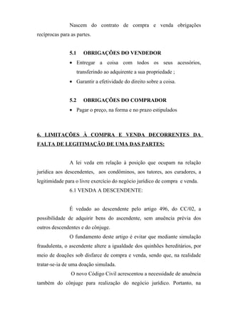 Nascem do contrato de compra e venda obrigações
recíprocas para as partes.


               5.1      OBRIGAÇÕES DO VENDEDOR
               • Entregar a coisa com todos os seus acessórios,
                     transferindo ao adquirente a sua propriedade ;
               • Garantir a efetividade do direito sobre a coisa.


               5.2      OBRIGAÇÕES DO COMPRADOR
               • Pagar o preço, na forma e no prazo estipulados



6. LIMITAÇÕES À COMPRA E VENDA DECORRENTES DA
FALTA DE LEGITIMAÇÃO DE UMA DAS PARTES:


               A lei veda em relação à posição que ocupam na relação
jurídica aos descendentes, aos condôminos, aos tutores, aos curadores, a
legitimidade para o livre exercício do negócio jurídico de compra e venda.
               6.1 VENDA A DESCENDENTE:


               É vedado ao descendente pelo artigo 496, do CC/02, a
possibilidade de adquirir bens do ascendente, sem anuência prévia dos
outros descendentes e do cônjuge.
               O fundamento deste artigo é evitar que mediante simulação
fraudulenta, o ascendente altere a igualdade dos quinhões hereditários, por
meio de doações sob disfarce de compra e venda, sendo que, na realidade
tratar-se-ia de uma doação simulada.
                O novo Código Civil acrescentou a necessidade de anuência
também do cônjuge para realização do negócio jurídico. Portanto, na
 