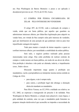 ato. Para Washington de Barros Monteiro: o prazo a ser aplicado é
decadencial previsto no art. 178, II, do CC/02, 4 anos.


               6.2 COMPRA POR PESSOA ENCARREGADA DE
               ZELAR      PELO INTERESSE DO VENDEDOR


               O artigo 497, do CC/02, veda a realização de compra e
venda, ainda que em hasta pública, por aqueles que guardam ou
administram interesses alheios, por faltar-lhes legitimação para adquirir ou
vender bens, em virtude de lhes cumprir zelar pelo interesse do vendedor,
quer por desfrutarem de uma posição de que poderiam valer-se para tirar
injustificada vantagem do negócio.
               Tudo para manter a isenção de ânimo naqueles a quem se
confiam interesses alheios, por moralidade e estabilidade da ordem pública.
               Será nulo, o negócio jurídico realizado pelas pessoas
mencionadas neste artigo. Elas estão proibidas de realizar contrato de
compra e venda mesmo em hasta pública, em razão do seu dever de ofício.
Esta proibição é absoluta e não pode ser afastada, todavia, o impedimento
cessa , findo o dever.
               Discussão importante surge quanto à proibição aos
mandatários, vacila a jurisprudência ao interpretar mesma norma contida no
Código de 1916:
               - para alguns, o ato é sempre nulo;
               - para outros, a proibição legal não abrange a alienação
                   direta do mandante ao mandatário.
               Para Sílvio Venosa, no CC,1916 a nulidade era relativa, no
CC, 2002, ao expressar a transgressão do preceito é de nulidade. Para
Washington de Barros Monteiro, a solução mais plausível e mais lógica, é
pela nulidade do contrato, uma vez que o mandatário pode fomentar ou
preparar situação desfavorável que aconselhe ou imponha a necessidade da
 