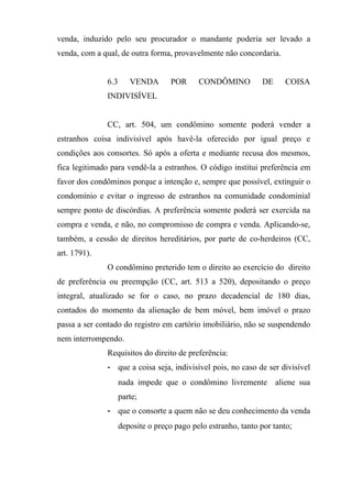 venda, induzido pelo seu procurador o mandante poderia ser levado a
venda, com a qual, de outra forma, provavelmente não concordaria.


              6.3      VENDA        POR     CONDÔMINO           DE     COISA
              INDIVISÍVEL


              CC, art. 504, um condômino somente poderá vender a
estranhos coisa indivisível após havê-la oferecido por igual preço e
condições aos consortes. Só após a oferta e mediante recusa dos mesmos,
fica legitimado para vendê-la a estranhos. O código institui preferência em
favor dos condôminos porque a intenção e, sempre que possível, extinguir o
condomínio e evitar o ingresso de estranhos na comunidade condominial
sempre ponto de discórdias. A preferência somente poderá ser exercida na
compra e venda, e não, no compromisso de compra e venda. Aplicando-se,
também, a cessão de direitos hereditários, por parte de co-herdeiros (CC,
art. 1791).
              O condômino preterido tem o direito ao exercício do direito
de preferência ou preempção (CC, art. 513 a 520), depositando o preço
integral, atualizado se for o caso, no prazo decadencial de 180 dias,
contados do momento da alienação de bem móvel, bem imóvel o prazo
passa a ser contado do registro em cartório imobiliário, não se suspendendo
nem interrompendo.
              Requisitos do direito de preferência:
              - que a coisa seja, indivisível pois, no caso de ser divisível
                    nada impede que o condômino livremente aliene sua
                    parte;
              - que o consorte a quem não se deu conhecimento da venda
                    deposite o preço pago pelo estranho, tanto por tanto;
 