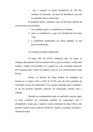 -    que o requeira no prazo decadencial de 180 dias
                   contados da alienação, sob pena de decadência, que não
                   se suspende nem se interrompe.
               O parágrafo único, estabelece que na alienação judicial de
coisa comum será preferido:
               1. em condições iguais, o condômino ao estranho;
               2. entre os condôminos, o que tiver benfeitorias de maior
                   valor;
               3. o condômino proprietário de maior quinhão, se não
                   houver benfeitorias.


               6.4 VENDA ENTRE CÔNJUGES

               O artigo 499, do CC/02, estabelece que, em regra, os
cônjuges não poderão efetivar contrato entre si, pois a compra e venda entre
marido e mulher está proibida, se o regime for o da comunhão universal,
pois ninguém pode vender ou comprar o que já é seu, caracterizando venda
fictícia.
               Porém, os ditames do artigo podem ser mitigados ao
analisar-se os artigos 1668 e 1659, do CC/02, pois são bens excluídos da
comunhão os bens ali enumerados. P.ex. aqueles utilizados para o trabalho e
os de uso pessoal, portanto, passíveis de negociação, mesmo com o
cônjuge.
               Quando aos companheiros pode ser aplicada a mesma regra,
os bens excluídos da comunhão poderão ser negociados com o
companheiro, desde que o negócio ocorra realmente no plano fático, não
gerando fraude contra credores (anulável), fraude à execução (ineficaz) e
simulação (nulo)
 