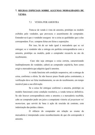7. REGRAS ESPECIAIS SOBRE ALGUMAS MODALIDADES DE
   VENDA


               7.1   VENDA POR AMOSTRA


               Trata-se de venda à vista de amostra, protótipo ou modelo
exibidos pelo vendedor, que provocou o assentimento do comprador.
Entender-se-á que o vendedor assegura ter a coisa as qualidades que a elas
correspondem. P.ex.: compras feitas em feiras e exposições.
               Por isso, há de ser tudo igual à mercadoria que se vai
entregar; se o vendedor não a entrega em perfeita correspondência com a
amostra, protótipo ou modelo, pode o comprador recusá-la no ato do
recebimento.
                Caso não seja entregue a coisa correta, caracterizando
inadimplemento do vendedor, caberá ao comprador enjeitá-la, bem como
exigir a mercadoria que adquiriu igual à amostra.
               A venda funciona sob condição suspensiva, até a entrega da
coisa, conforme a oferta. Se não houver prazo fixado pelos contratantes, a
verificação deve ser feita imediatamente, no ato do recebimento, em tempo
razoável para a sua efetivação.
               Se a coisa for entregue conforme a amostra, protótipo ou
modelo funcionará como condição resolutiva, a venda torna-se definitiva.
Se não houver correspondência entre a amostra e a mercadoria recebida,
cabe ao comprador pedir em juízo a competente vistoria ad perpetuam rei
memoriam, que servirá de base à ação de rescisão de contrato, com
indenização das perdas e danos.
               O silêncio do comprador em relação ao exame da
mercadoria é interpretado como reconhecimento de que ela corresponde à
amostra.
 